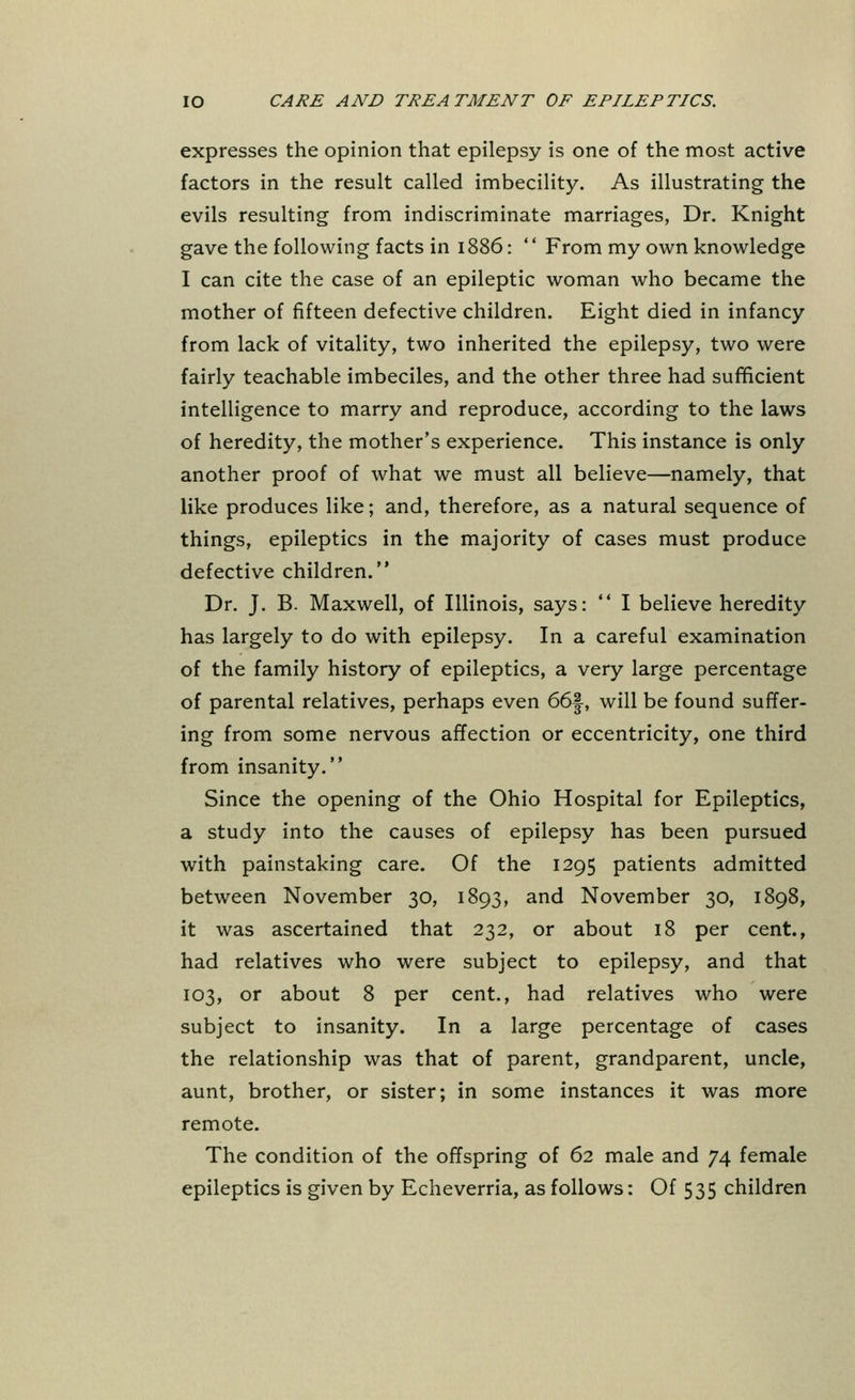 expresses the opinion that epilepsy is one of the most active factors in the result called imbecility. As illustrating the evils resulting from indiscriminate marriages, Dr. Knight gave the following facts in 1886: From my own knowledge I can cite the case of an epileptic woman who became the mother of fifteen defective children. Eight died in infancy from lack of vitality, two inherited the epilepsy, two were fairly teachable imbeciles, and the other three had sufficient intelligence to marry and reproduce, according to the laws of heredity, the mother's experience. This instance is only another proof of what we must all believe—namely, that like produces like; and, therefore, as a natural sequence of things, epileptics in the majority of cases must produce defective children. Dr. J. B. Maxwell, of Illinois, says: I believe heredity has largely to do with epilepsy. In a careful examination of the family history of epileptics, a very large percentage of parental relatives, perhaps even 66f, will be found suffer- ing from some nervous affection or eccentricity, one third from insanity. Since the opening of the Ohio Hospital for Epileptics, a study into the causes of epilepsy has been pursued with painstaking care. Of the 1295 patients admitted between November 30, 1893, and November 30, 1898, it was ascertained that 232, or about 18 per cent., had relatives who were subject to epilepsy, and that 103, or about 8 per cent., had relatives who were subject to insanity. In a large percentage of cases the relationship was that of parent, grandparent, uncle, aunt, brother, or sister; in some instances it was more remote. The condition of the offspring of 62 male and 74 female epileptics is given by Echeverria, as follows: Of 535 children