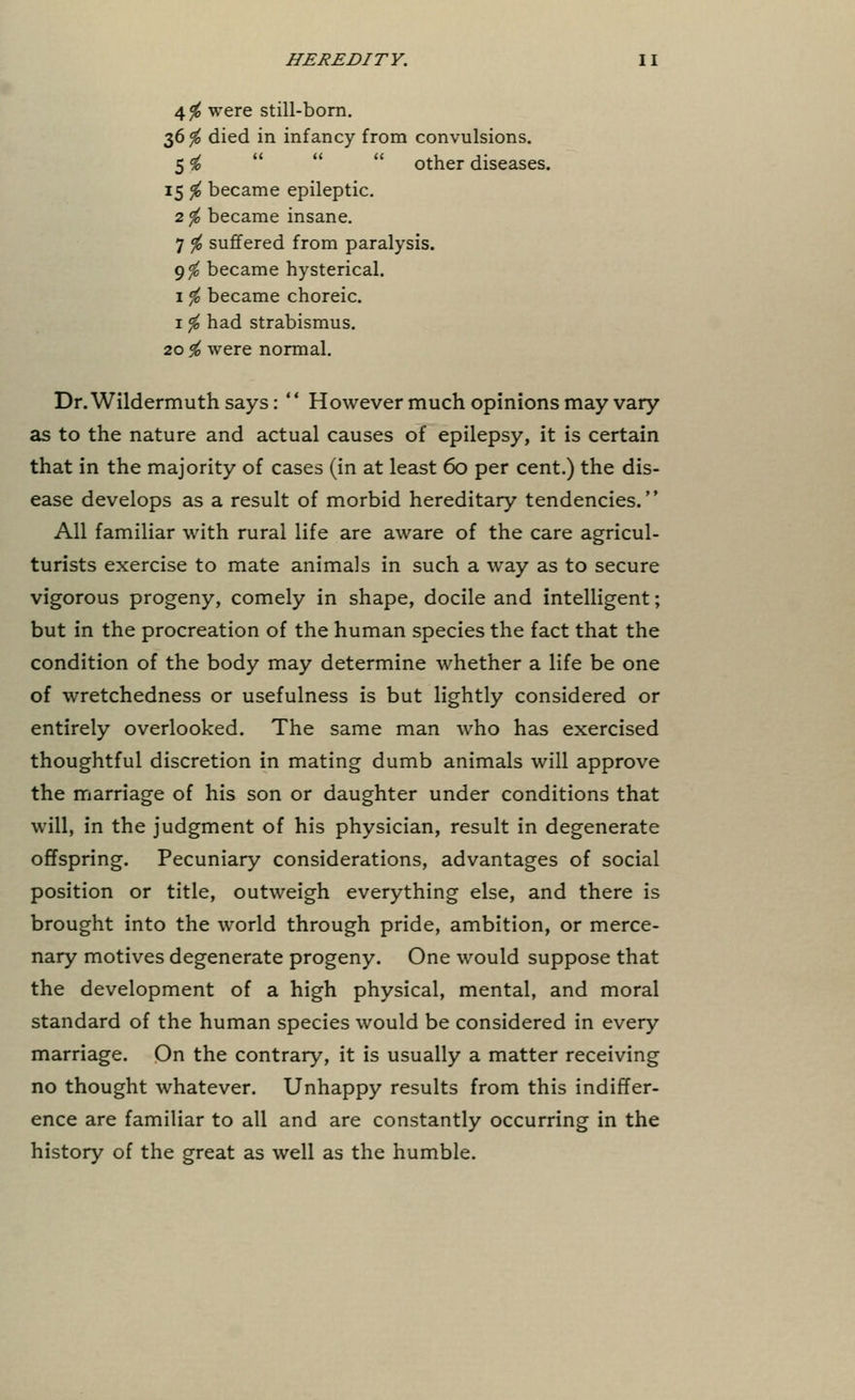 4# were still-born. 36 <fo died in infancy from convulsions. 5 to  other diseases. 15 $ became epileptic. 2$ became insane. 7 $ suffered from paralysis. 9$ became hysterical. 1 $ became choreic. 1 # had strabismus. 20^ were normal. Dr.Wildermuth says: '' However much opinions may vary as to the nature and actual causes of epilepsy, it is certain that in the majority of cases (in at least 60 per cent.) the dis- ease develops as a result of morbid hereditary tendencies. All familiar with rural life are aware of the care agricul- turists exercise to mate animals in such a way as to secure vigorous progeny, comely in shape, docile and intelligent; but in the procreation of the human species the fact that the condition of the body may determine whether a life be one of wretchedness or usefulness is but lightly considered or entirely overlooked. The same man who has exercised thoughtful discretion in mating dumb animals will approve the marriage of his son or daughter under conditions that will, in the judgment of his physician, result in degenerate offspring. Pecuniary considerations, advantages of social position or title, outweigh everything else, and there is brought into the world through pride, ambition, or merce- nary motives degenerate progeny. One would suppose that the development of a high physical, mental, and moral standard of the human species would be considered in every marriage. On the contrary, it is usually a matter receiving no thought whatever. Unhappy results from this indiffer- ence are familiar to all and are constantly occurring in the history of the great as well as the humble.