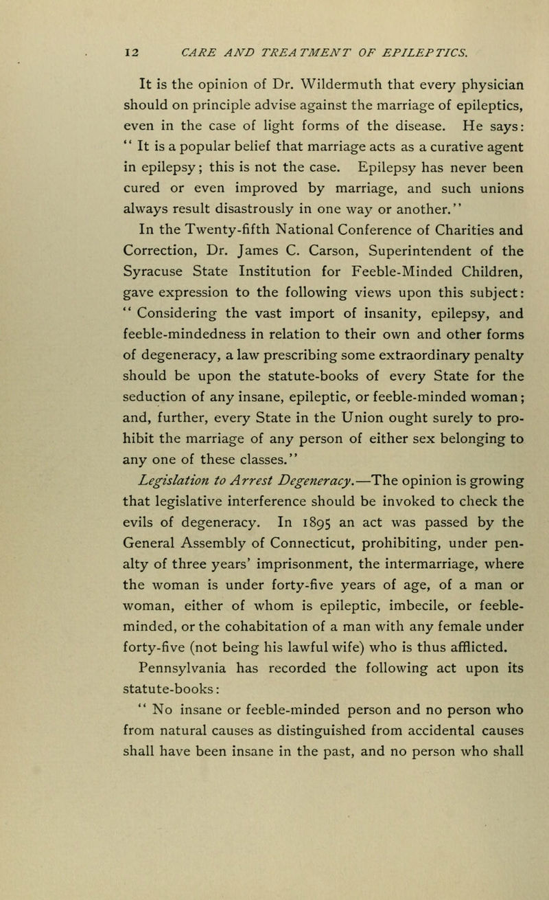 It is the opinion of Dr. Wildermuth that every physician should on principle advise against the marriage of epileptics, even in the case of light forms of the disease. He says: It is a popular belief that marriage acts as a curative agent in epilepsy; this is not the case. Epilepsy has never been cured or even improved by marriage, and such unions always result disastrously in one way or another. In the Twenty-fifth National Conference of Charities and Correction, Dr. James C. Carson, Superintendent of the Syracuse State Institution for Feeble-Minded Children, gave expression to the following views upon this subject: Considering the vast import of insanity, epilepsy, and feeble-mindedness in relation to their own and other forms of degeneracy, a law prescribing some extraordinary penalty should be upon the statute-books of every State for the seduction of any insane, epileptic, or feeble-minded woman; and, further, every State in the Union ought surely to pro- hibit the marriage of any person of either sex belonging to any one of these classes. Legislation to Arrest Degeneracy.—The opinion is growing that legislative interference should be invoked to check the evils of degeneracy. In 1895 an act was passed by the General Assembly of Connecticut, prohibiting, under pen- alty of three years' imprisonment, the intermarriage, where the woman is under forty-five years of age, of a man or woman, either of whom is epileptic, imbecile, or feeble- minded, or the cohabitation of a man with any female under forty-five (not being his lawful wife) who is thus afflicted. Pennsylvania has recorded the following act upon its statute-books: No insane or feeble-minded person and no person who from natural causes as distinguished from accidental causes shall have been insane in the past, and no person who shall