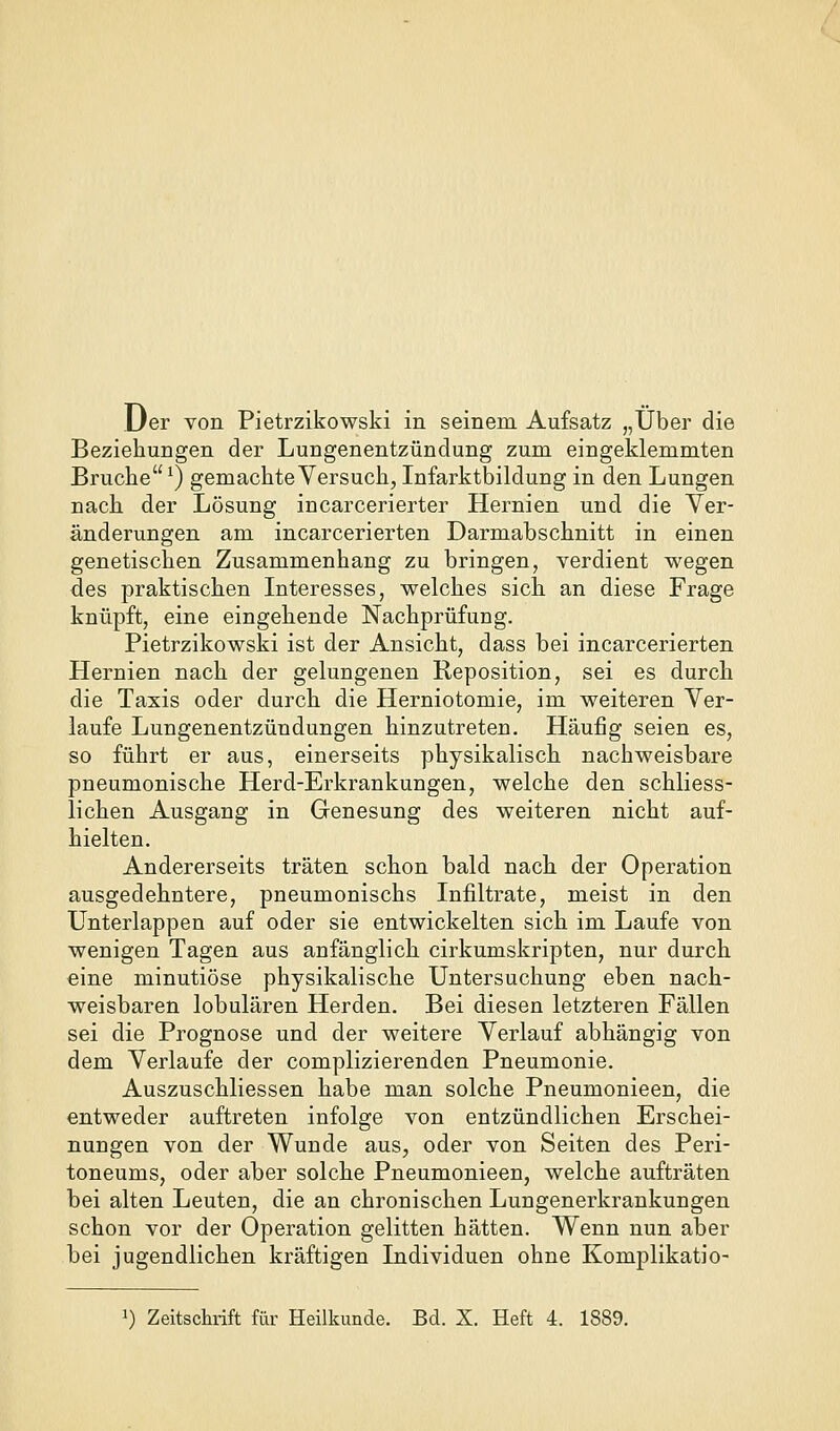 Uer von Pietrzikowski in seinem Aufsatz „Über die Beziehungen der Lungenentzündung zum eingeklemmten Bruche ^) gemachte Versuch, Infarktbildung in den Lungen nach der Lösung incarcerierter Hernien und die Ver- änderungen am incarcerierten Darmabschnitt in einen genetischen Zusammenhang zu bringen, verdient wegen des praktischen Interesses, welches sich an diese Frage knüpft, eine eingehende Nachprüfung. Pietrzikowski ist der Ansicht, dass bei incarcerierten Hernien nach der gelungenen Reposition, sei es durch die Taxis oder durch die Herniotomie, im weiteren Ver- laufe Lungenentzündungen hinzutreten. Häufig seien es, so führt er aus, einerseits physikalisch nachweisbare pneumonische Herd-Erkrankungen, welche den schliess- lichen Ausgang in Genesung des weiteren nicht auf- hielten. Andererseits träten schon bald nach der Operation ausgedehntere, pneumonischs Infiltrate, meist in den Unterlappen auf oder sie entwickelten sich im Laufe von wenigen Tagen aus anfänglich cirkumskripten, nur durch eine minutiöse physikalische Untersuchung eben nach- weisbaren lobulären Herden. Bei diesen letzteren Fällen sei die Prognose und der weitere Verlauf abhängig von dem Verlaufe der complizierenden Pneumonie. Auszuschliessen habe man solche Pneumonieen, die entweder auftreten infolge von entzündlichen Erschei- nungen von der Wunde aus, oder von Seiten des Peri- toneums, oder aber solche Pneumonieen, welche aufträten bei alten Leuten, die an chronischen Lungenerkrankungen schon vor der Operation gelitten hätten. Wenn nun aber bei jugendlichen kräftigen Individuen ohne Komplikatio-