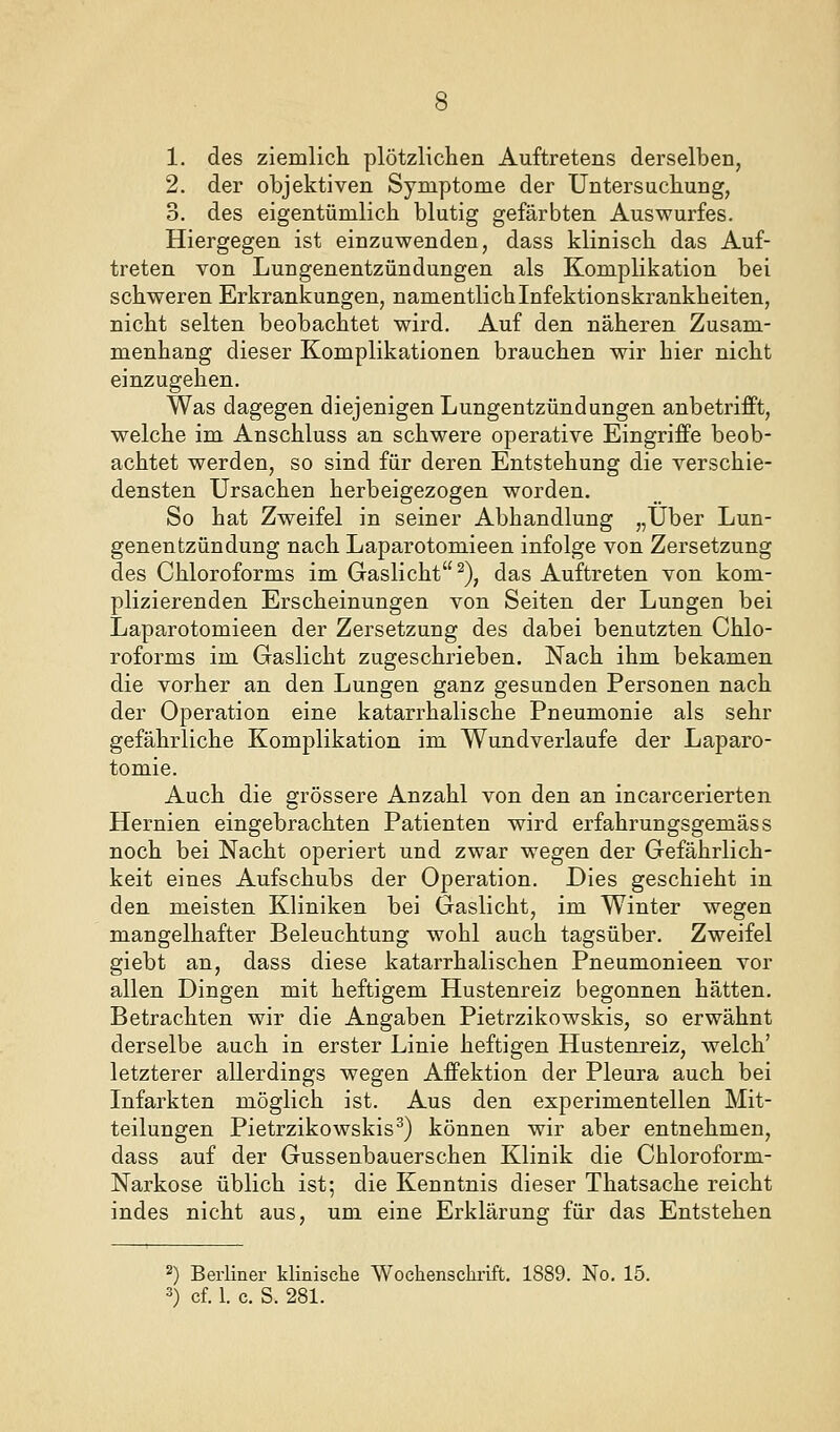 2. der objektiven Symptome der Untersuchung, 3. des eigentümlich blutig gefärbten Auswurfes. Hiergegen ist einzuwenden, dass klinisch das Auf- treten von Lungenentzündungen als Komplikation bei schweren Erkrankungen, namentlich Infektionskrankheiten, nicht selten beobachtet wird. Auf den näheren Zusam- menhang dieser Komplikationen brauchen wir hier nicht einzugehen. Was dagegen diejenigen Lungentzündungen anbetrifft, welche im Anschluss an schwere operative Eingriffe beob- achtet werden, so sind für deren Entstehung die verschie- densten Ursachen herbeigezogen worden. So hat Zweifel in seiner Abhandlung „Über Lun- genentzündung nach Laparotomieen infolge von Zersetzung des Chloroforms im Gaslicht ^), das Auftreten von kom- plizierenden Erscheinungen von Seiten der Lungen bei Laparotomieen der Zersetzung des dabei benutzten Chlo- roforms im Gaslicht zugeschrieben. Nach ihm bekamen die vorher an den Lungen ganz gesunden Personen nach der Operation eine katarrhalische Pneumonie als sehr gefährliche Komplikation im Wundverlaufe der Laparo- tomie. Auch die grössere Anzahl von den an incarcerierten Hernien eingebrachten Patienten wird erfahrungsgemäss noch bei Nacht operiert und zwar wegen der Gefährlich- keit eines Aufschubs der Operation. Dies geschieht in den meisten Kliniken bei Gaslicht, im Winter wegen mangelhafter Beleuchtung wohl auch tagsüber. Zweifel giebt an, dass diese katarrhalischen Pneumonieen vor allen Dingen mit heftigem Hustenreiz begonnen hätten. Betrachten wir die Angaben Pietrzikowskis, so erwähnt derselbe auch in erster Linie heftigen Hustenreiz, welch' letzterer allerdings wegen Affektion der Pleura auch bei Infarkten möglich ist. Aus den experimentellen Mit- teilungen Pietrzikowskis^) können wir aber entnehmen, dass auf der Gussenbauerschen Klinik die Chloroform- Narkose üblich ist; die Kenntnis dieser Thatsache reicht indes nicht aus, um eine Erklärung für das Entstehen 2) Berliner klinische Wochenschrift. 1889. No. 15. 3) cf. 1. c. S. 281.