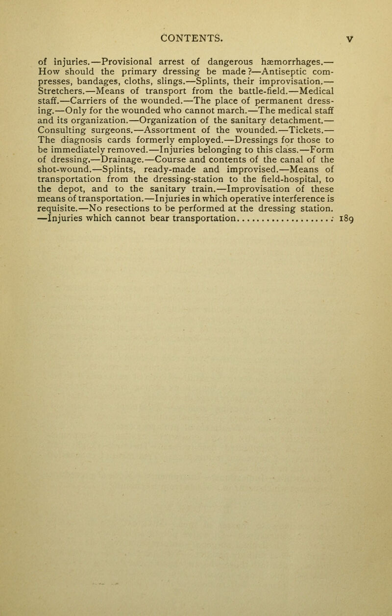 of injuries.—Provisional arrest oi dangerous haemorrhages.— How should the primary dressing be made ?—Antiseptic com- presses, bandages, cloths, slings.—Splints, their improvisation.— Stretchers.—Means of transport from the battle-field.—Medical staff.—Carriers of the wounded.—The place of permanent dress- ing.—Only for the wounded who cannot march.—The medical staff and its organization.—Organization of the sanitary detachment.— Consulting surgeons.—Assortment of the wounded.—Tickets.— The diagnosis cards formerly employed.—Dressings for those to be immediately removed.—Injuries belonging to this class.—Form of dressing.—Drainage.—Course and contents of the canal of the shot-wound.—Splints, ready-made and improvised.—Means of transportation from the dressing-station to the field-hospital, to the depot, and to the sanitary train.—Improvisation of these means of transportation.—Injuries in which operative interference is requisite.—No resections to be performed at the dressing station. —Injuries which cannot bear transportation ; 189