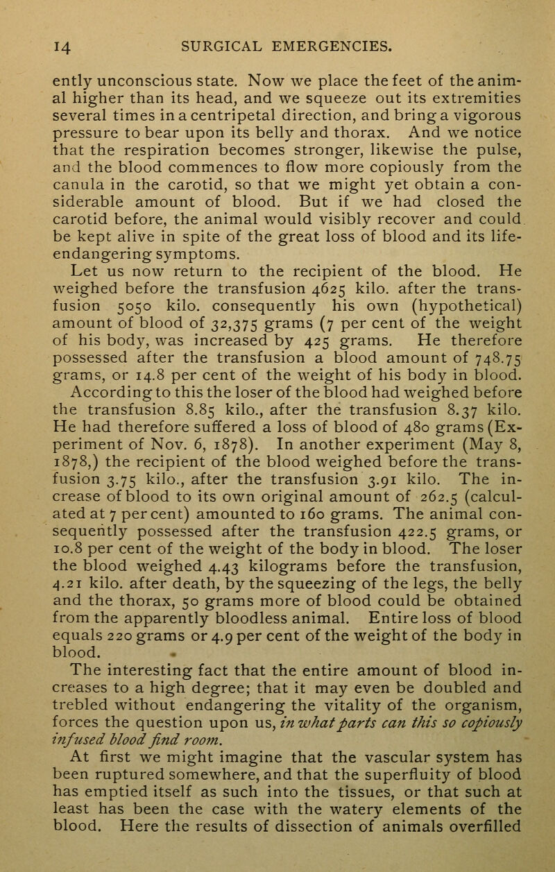 ently unconscious state. Now we place the feet of the anim- al higher than its head, and we squeeze out its extremities several times in a centripetal direction, and bring a vigorous pressure to bear upon its belly and thorax. And we notice that the respiration becomes stronger, likewise the pulse, and the blood commences to flow more copiously from the canula in the carotid, so that we might yet obtain a con- siderable amount of blood. But if we had closed the carotid before, the animal would visibly recover and could be kept alive in spite of the great loss of blood and its life- endangering symptoms. Let us now return to the recipient of the blood. He weighed before the transfusion 4625 kilo, after the trans- fusion 5050 kilo, consequently his own (hypothetical) amount of blood of 32,375 grams (7 per cent of the weight of his body, was increased by 425 grams. He therefore possessed after the transfusion a blood amount of 748.75 grams, or 14.8 per cent of the weight of his body in blood. According to this the loser of the blood had weighed before the transfusion 8.85 kilo., after the transfusion 8.37 kilo. He had therefore suffered a loss of blood of 480 grams (Ex- periment of Nov. 6, 1878). In another experiment (May 8, 1878,) the recipient of the blood weighed before the trans- fusion 3.75 kilo., after the transfusion 3.91 kilo. The in- crease of blood to its own original amount of 262.5 (calcul- ated at 7 percent) amounted to 160 grams. The animal con- sequently possessed after the transfusion 422.5 grams, or 10.8 per cent of the weight of the body in blood. The loser the blood weighed 4.43 kilograms before the transfusion, 4.21 kilo, after death, by the squeezing of the legs, the belly and the thorax, 50 grams more of blood could be obtained from the apparently bloodless animal. Entire loss of blood equals 220 grams or 4.9 per cent of the weight of the body in blood. The interesting fact that the entire amount of blood in- creases to a high degree; that it may even be doubled and trebled without endangering the vitality of the organism, forces the question upon us, in what parts can this so copiously infused blood find room. At first we might imagine that the vascular system has been ruptured somewhere, and that the superfluity of blood has emptied itself as such into the tissues, or that such at least has been the case with the watery elements of the blood. Here the results of dissection of animals overfilled