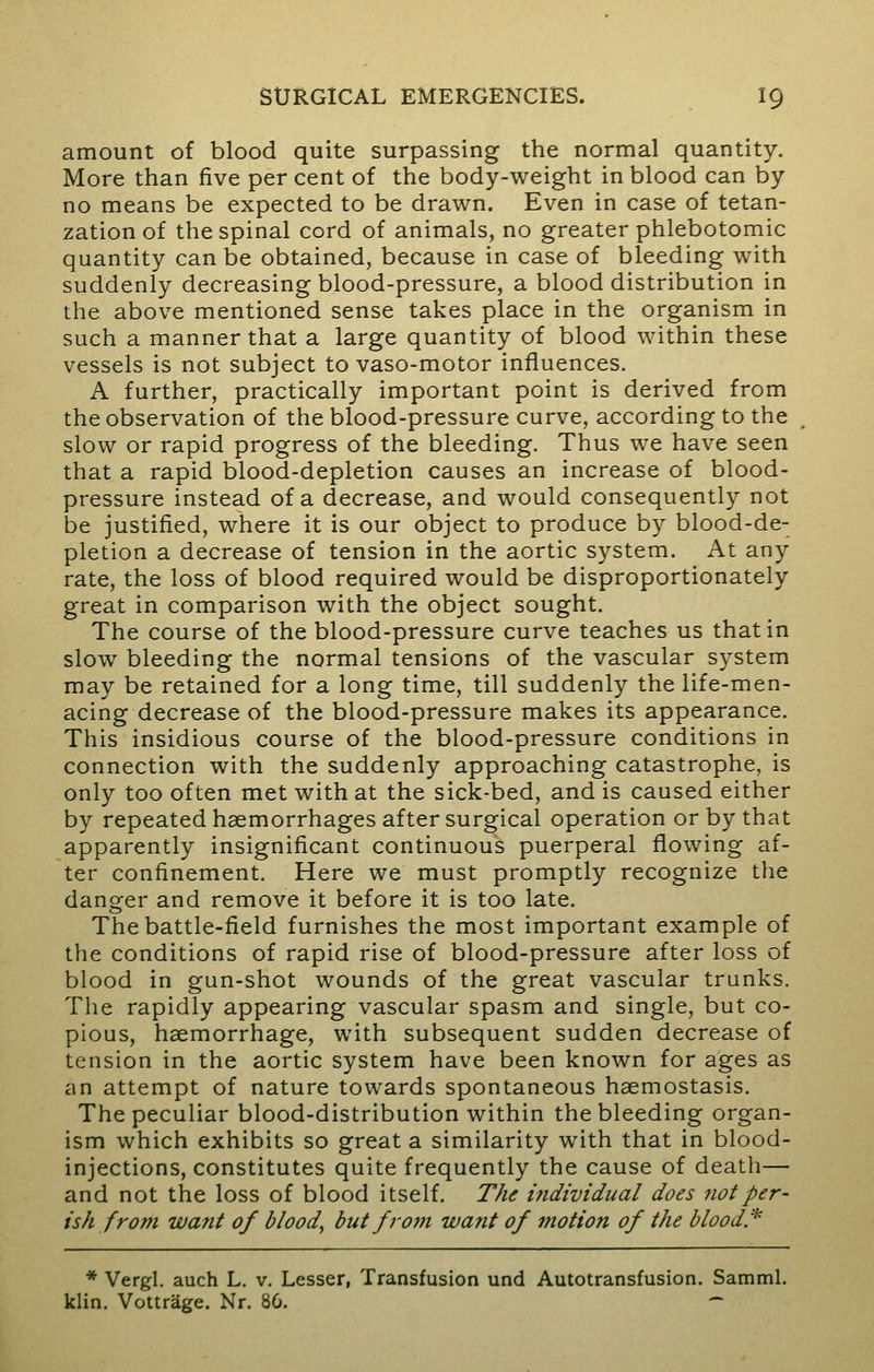 amount of blood quite surpassing the normal quantity. More than five per cent of the body-weight in blood can by no means be expected to be drawn. Even in case of tetan- zation of the spinal cord of animals, no greater phlebotomic quantity can be obtained, because in case of bleeding with suddenly decreasing blood-pressure, a blood distribution in the above mentioned sense takes place in the organism in such a manner that a large quantity of blood within these vessels is not subject to vaso-motor influences. A further, practically important point is derived from the observation of the blood-pressure curve, according to the slow or rapid progress of the bleeding. Thus we have seen that a rapid blood-depletion causes an increase of blood- pressure instead of a decrease, and would consequently not be justified, where it is our object to produce by blood-de- pletion a decrease of tension in the aortic system. At any rate, the loss of blood required would be disproportionately great in comparison with the object sought. The course of the blood-pressure curve teaches us that in slow bleeding the normal tensions of the vascular system may be retained for a long time, till suddenly the life-men- acing decrease of the blood-pressure makes its appearance. This insidious course of the blood-pressure conditions in connection with the suddenly approaching catastrophe, is only too often met with at the sick-bed, and is caused either by repeated haemorrhages after surgical operation or by that apparently insignificant continuous puerperal flowing af- ter confinement. Here we must promptly recognize the danger and remove it before it is too late. The battle-field furnishes the most important example of the conditions of rapid rise of blood-pressure after loss of blood in gun-shot wounds of the great vascular trunks. The rapidly appearing vascular spasm and single, but co- pious, haemorrhage, with subsequent sudden decrease of tension in the aortic system have been known for ages as an attempt of nature towards spontaneous haemostasis. The peculiar blood-distribution within the bleeding organ- ism which exhibits so great a similarity with that in blood- injections, constitutes quite frequently the cause of death— and not the loss of blood itself. The individual does not per- ish from want of blood, but from want of motion of the blood* * Vergl. auch L. v. Lesser, Transfusion und Autotransfusion. Samml. klin. Vottrage. Nr. 80. -