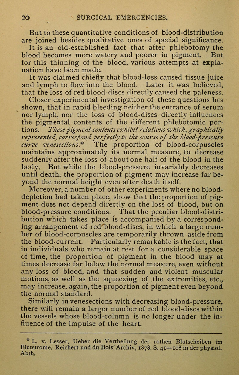 But to these quantitative conditions of blood-distribution are joined besides qualitative ones of special significance. It is an old-established fact that after phlebotomy the blood becomes more watery and poorer in pigment. But for this thinning of the blood, various attempts at expla- nation have been made. It was claimed chiefly that blood-loss caused tissue juice and lymph to flow into the blood. Later it was believed, that the loss of red blood-discs directly caused the paleness. Closer experimental investigation of these questions has shown, that in rapid bleeding neither the entrance of serum nor lymph, nor the loss of blood-discs directly influences the pigmental contents of the different phlebotomic por- tions. These pigment-contents exhibit relations which, graphically represented, correspond perfectly to the course of the blood-pressure curve venesections* The proportion of blood-corpuscles maintains approximately its normal measure, to decrease suddenly after the loss of about one half of the blood in the body. But while the blood-pressure invariably decreases until death, the proportion of pigment may increase far be- yond the normal height even after death itself. Moreover, a number of other experiments where no blood- depletion had taken place, show that the proportion of pig- ment does not depend directly on the loss of blood, but on blood-pressure conditions. That the peculiar blood-distri- bution which takes place is accompanied by a correspond- ing arrangement of red'blood-discs, in which a large num- ber of blood-corpuscles are temporarily thrown aside from the blood-current. Particularly remarkable is the fact, that in individuals who remain at rest for a considerable space of time, the proportion of pigment in the blood may at times decrease far below the normal measure, even without any loss of blood, and that sudden and violent muscular motions, as well as the squeezing of the extremities, etc., may increase, again, the proportion of pigment even beyond the normal standard. Similarly in venesections with decreasing blood-pressure, there will remain a larger number of red blood-discs within the vessels whose blood-column is no longer under the in- fluence of the impulse of the heart. * L. v. Lesser, Ueber die Vertheilung der rothen Blutscheiben im Blutstrome. Reichert und du Bois'Archiv, 1878. S. 41—108 in der physiol. Abth.