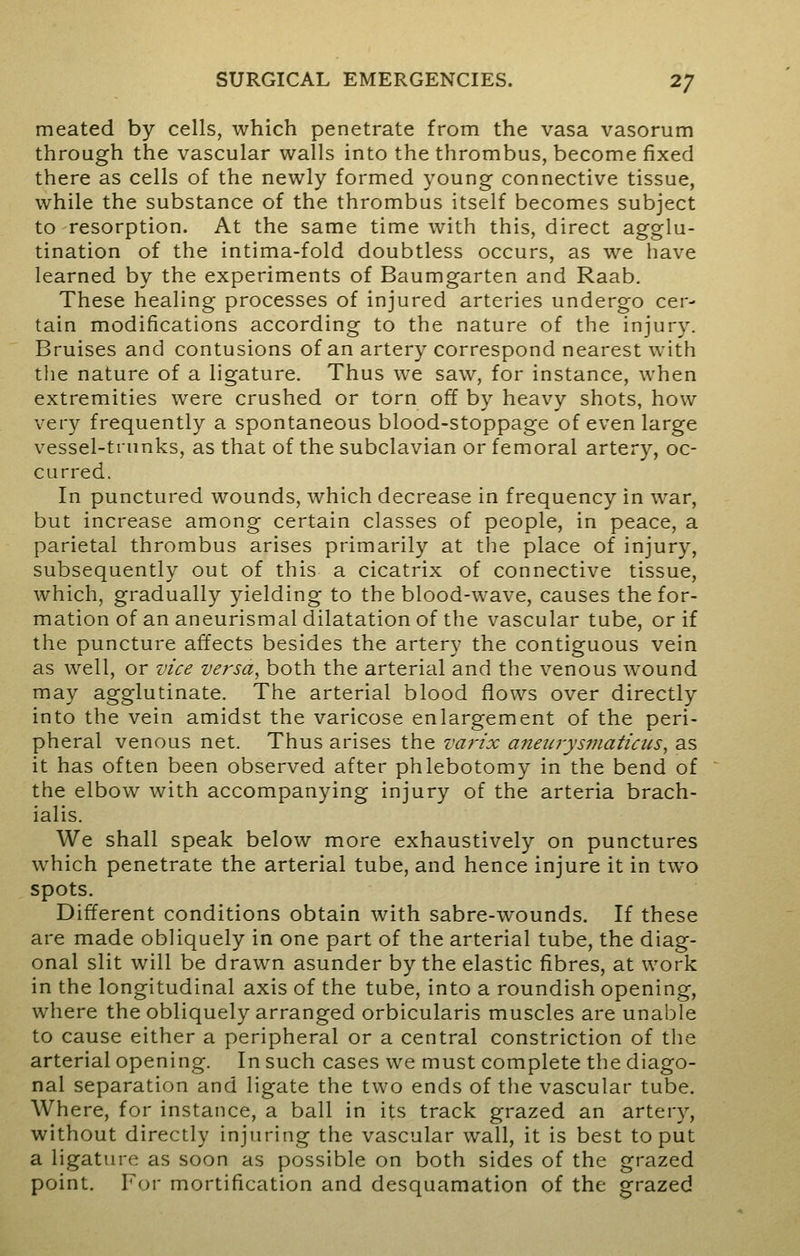 meated by cells, which penetrate from the vasa vasorum through the vascular walls into the thrombus, become fixed there as cells of the newly formed young connective tissue, while the substance of the thrombus itself becomes subject to resorption. At the same time with this, direct agglu- tination of the intima-fold doubtless occurs, as we have learned by the experiments of Baumgarten and Raab. These healing processes of injured arteries undergo cer- tain modifications according to the nature of the injury. Bruises and contusions of an artery correspond nearest with the nature of a ligature. Thus we saw, for instance, when extremities were crushed or torn off by heavy shots, how very frequently a spontaneous blood-stoppage of even large vessel-trunks, as that of the subclavian or femoral artery, oc- curred. In punctured wounds, which decrease in frequency in war, but increase among certain classes of people, in peace, a parietal thrombus arises primarily at the place of injury, subsequently out of this a cicatrix of connective tissue, which, gradually yielding to the blood-wave, causes the for- mation of an aneurismal dilatation of the vascular tube, or if the puncture affects besides the artery the contiguous vein as well, or vice versa, both the arterial and the venous wound may agglutinate. The arterial blood flows over directly into the vein amidst the varicose enlargement of the peri- pheral venous net. Thus arises the varix anewysifiaticus, as it has often been observed after phlebotomy in the bend of the elbow with accompanying injury of the arteria brach- ialis. We shall speak below more exhaustively on punctures which penetrate the arterial tube, and hence injure it in two spots. Different conditions obtain with sabre-wounds. If these are made obliquely in one part of the arterial tube, the diag- onal slit will be drawn asunder by the elastic fibres, at work in the longitudinal axis of the tube, into a roundish opening, where the obliquely arranged orbicularis muscles are unable to cause either a peripheral or a central constriction of the arterial opening. In such cases we must complete the diago- nal separation and ligate the two ends of the vascular tube. Where, for instance, a ball in its track grazed an artery, without directly injuring the vascular wall, it is best to put a ligature as soon as possible on both sides of the grazed point. For mortification and desquamation of the grazed