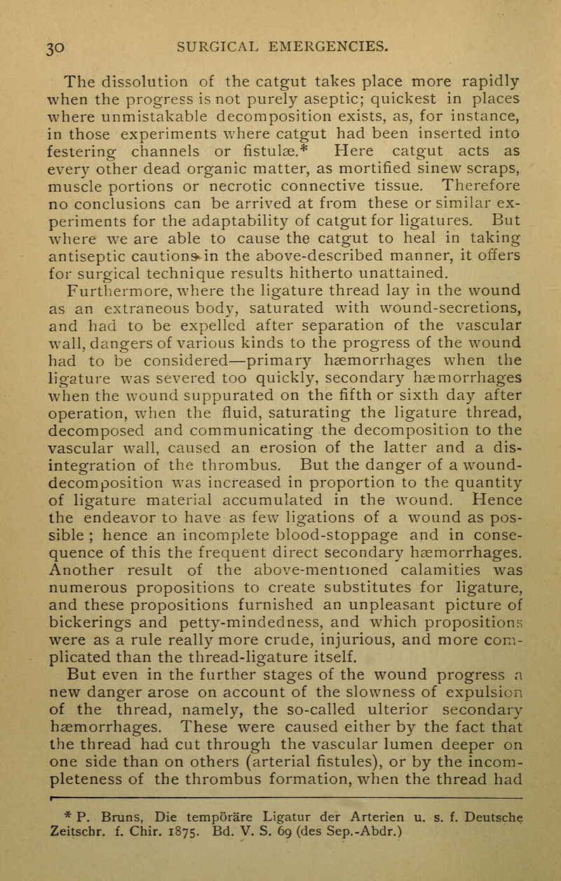 The dissolution of the catgut takes place more rapidly when the progress is not purely aseptic; quickest in places where unmistakable decomposition exists, as, for instance, in those experiments where catgut had been inserted into festering channels or fistulse.* Here catgut acts as every other dead organic matter, as mortified sinew scraps, muscle portions or necrotic connective tissue. Therefore no conclusions can be arrived at from these or similar ex- periments for the adaptability of catgut for ligatures. But where we are able to cause the catgut to heal in taking antiseptic cautions»in the above-described manner, it offers for surgical technique results hitherto unattained. Furthermore, where the ligature thread lay in the wound as an extraneous body, saturated with wound-secretions, and had to be expelled after separation of the vascular wall, dangers of various kinds to the progress of the wound had to be considered—primary haemorrhages when the ligature was severed too quickly, secondary haemorrhages when the wound suppurated on the fifth or sixth day after operation, when the fluid, saturating the ligature thread, decomposed and communicating the decomposition to the vascular wall, caused an erosion of the latter and a dis- integration of the thrombus. But the danger of a wound- decomposition was increased in proportion to the quantity of ligature material accumulated in the wound. Hence the endeavor to have as few ligations of a wound as pos- sible ; hence an incomplete blood-stoppage and in conse- quence of this the frequent direct secondary haemorrhages. Another result of the above-mentioned calamities was numerous propositions to create substitutes for ligature, and these propositions furnished an unpleasant picture of bickerings and petty-mindedness, and which propositions were as a rule really more crude, injurious, and more com- plicated than the thread-ligature itself. But even in the further stages of the wound progress a new danger arose on account of the slowness of expulsion of the thread, namely, the so-called ulterior secondary haemorrhages. These were caused either by the fact that the thread had cut through the vascular lumen deeper on one side than on others (arterial fistules), or by the incom- pleteness of the thrombus formation, when the thread had r * P. Brans, Die temporare Ligatur der Arterien u. s. f. Deutsche Zeitschr. f. Chir. 1875. Bd. V. S. 69 (des Sep.-Abdr.)