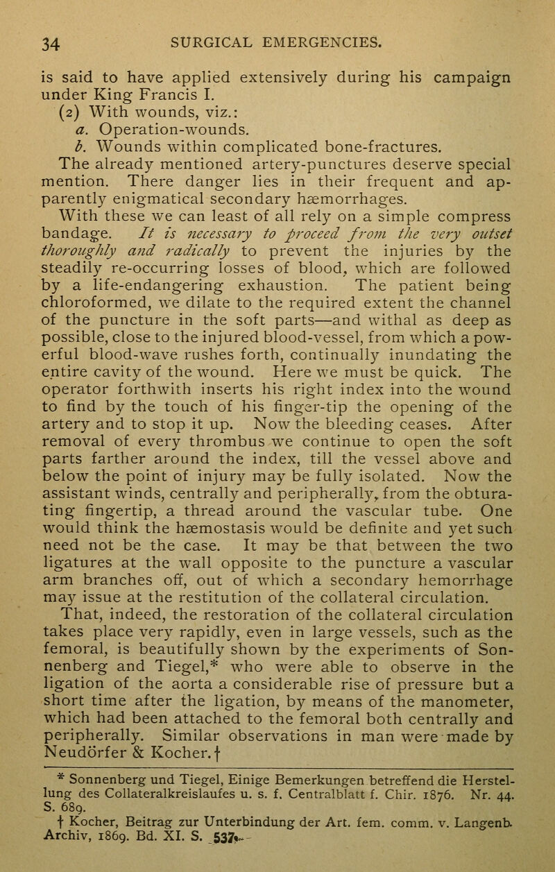 is said to have applied extensively during his campaign under King Francis I. (2) With wounds, viz.: a. Operation-wounds. b. Wounds within complicated bone-fractures. The already mentioned artery-punctures deserve special mention. There danger lies in their frequent and ap- parently enigmatical secondary haemorrhages. With these we can least of all rely on a simple compress bandage. It is necessary to proceed from the very outset thoroughly and radically to prevent the injuries by the steadily re-occurring losses of blood, which are followed by a life-endangering exhaustion. The patient being chloroformed, we dilate to the required extent the channel of the puncture in the soft parts—and withal as deep as possible, close to the injured blood-vessel, from which a pow- erful blood-wave rushes forth, continually inundating the entire cavity of the wound. Here we must be quick. The operator forthwith inserts his right index into the wound to find by the touch of his finger-tip the opening of the artery and to stop it up. Now the bleeding ceases. After removal of every thrombus we continue to open the soft parts farther around the index, till the vessel above and below the point of injury may be fully isolated. Now the assistant winds, centrally and peripherally,, from the obtura- ting fingertip, a thread around the vascular tube. One would think the haemostasis would be definite and yet such need not be the case. It may be that between the two ligatures at the wall opposite to the puncture a vascular arm branches off, out of which a secondary hemorrhage may issue at the restitution of the collateral circulation. That, indeed, the restoration of the collateral circulation takes place very rapidly, even in large vessels, such as the femoral, is beautifully shown by the experiments of Son- nenberg and Tiegel,* who were able to observe in the ligation of the aorta a considerable rise of pressure but a short time after the ligation, by means of the manometer, which had been attached to the femoral both centrally and peripherally. Similar observations in man were made by Neudorfer & Kocher.f * Sonnenberg und Tiegel, Einige Bemerkungen betreffend die Herstel- lung des Collateralkreislaufes u. s. f. Centralblatt f. Chir. 1876. Nr. 44. S. 689. f Kocher, Beitrag zur Unterbindung der Art. fem. comm. v. Langenb. Archiv, 1869. Bd. XL S. _537*~