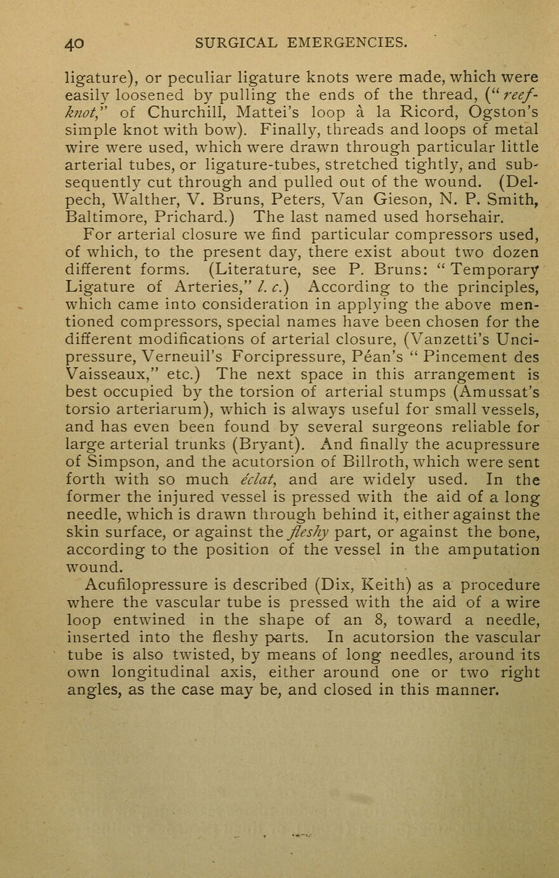 ligature), or peculiar ligature knots were made, which were easily loosened by pulling the ends of the thread, ( reef- knot of Churchill, Mattel's loop a la Ricord, Ogston's simple knot with bow). Finally, threads and loops of metal wire were used, which were drawn through particular little arterial tubes, or ligature-tubes, stretched tightly, and sub- sequently cut through and pulled out of the wound. (Del- pech, Walther, V. Bruns, Peters, Van Gieson, N. P. Smith, Baltimore, Prichard.) The last named used horsehair. For arterial closure we find particular compressors used, of which, to the present day, there exist about two dozen different forms. (Literature, see P. Bruns:  Temporary Ligature of Arteries, /. e.) According to the principles, which came into consideration in applying the above men- tioned compressors, special names have been chosen for the different modifications of arterial closure, (Vanzetti's Unci- pressure, Verneuil's Forcipressure, Pean's  Pincement des Vaisseaux, etc.) The next space in this arrangement is best occupied by the torsion of arterial stumps (Amussat's torsio arteriarum), which is always useful for small vessels, and has even been found by several surgeons reliable for large arterial trunks (Bryant). And finally the acupressure of Simpson, and the acutorsion of Billroth, which were sent forth with so much eclat, and are widely used. In the former the injured vessel is pressed with the aid of a long needle, which is drawn through behind it, either against the skin surface, or against the fleshy part, or against the bone, according to the position of the vessel in the amputation wound. Acufilopressure is described (Dix, Keith) as a procedure where the vascular tube is pressed with the aid of a wire loop entwined in the shape of an 8, toward a needle, inserted into the fleshy parts. In acutorsion the vascular tube is also twisted, by means of long needles, around its own longitudinal axis, either around one or two right angles, as the case may be, and closed in this manner.