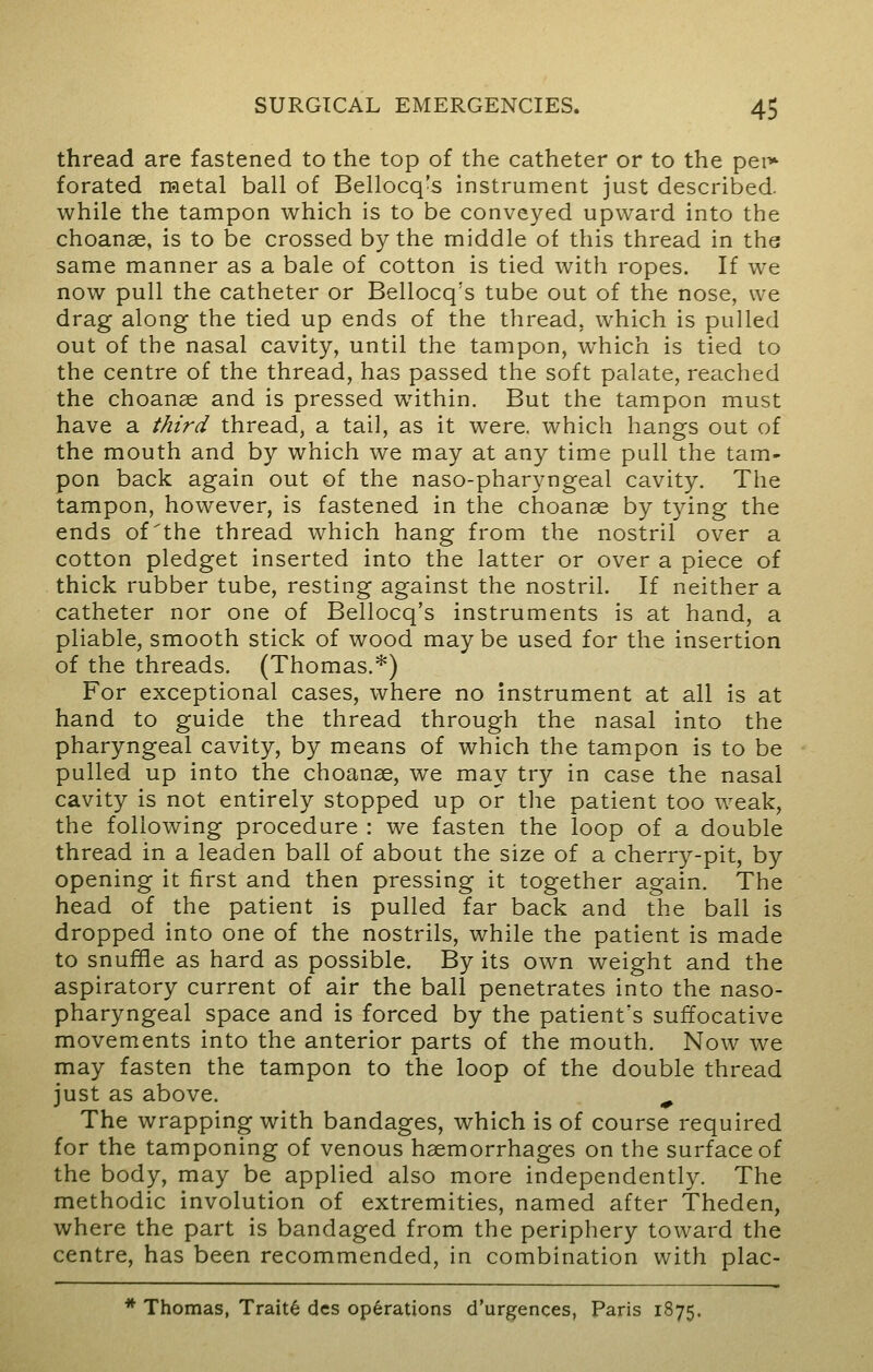 thread are fastened to the top of the catheter or to the per* forated metal ball of Bellocq's instrument just described, while the tampon which is to be conveyed upward into the choanse, is to be crossed by the middle of this thread in the same manner as a bale of cotton is tied with ropes. If we now pull the catheter or Bellocq's tube out of the nose, we drag along the tied up ends of the thread, which is pulled out of the nasal cavity, until the tampon, which is tied to the centre of the thread, has passed the soft palate, reached the choanse and is pressed within. But the tampon must have a third thread, a tail, as it were, which hangs out of the mouth and by which we may at any time pull the tam- pon back again out of the naso-pharyngeal cavity. The tampon, however, is fastened in the choanse by tying the ends of'the thread which hang from the nostril over a cotton pledget inserted into the latter or over a piece of thick rubber tube, resting against the nostril. If neither a catheter nor one of Bellocq's instruments is at hand, a pliable, smooth stick of wood may be used for the insertion of the threads. (Thomas.*) For exceptional cases, where no instrument at all is at hand to guide the thread through the nasal into the pharyngeal cavity, by means of which the tampon is to be pulled up into the choanse, we may try in case the nasal cavity is not entirely stopped up or the patient too weak, the following procedure : we fasten the loop of a double thread in a leaden ball of about the size of a cherry-pit, by opening it first and then pressing it together again. The head of the patient is pulled far back and the ball is dropped into one of the nostrils, while the patient is made to snuffle as hard as possible. By its own weight and the aspiratory current of air the ball penetrates into the naso- pharyngeal space and is forced by the patient's suffocative movements into the anterior parts of the mouth. Now we may fasten the tampon to the loop of the double thread just as above. ^ The wrapping with bandages, which is of course required for the tamponing of venous hsemorrhages on the surface of the body, may be applied also more independently. The methodic involution of extremities, named after Theden, where the part is bandaged from the periphery toward the centre, has been recommended, in combination with plac- * Thomas, Traits dcs operations d'urgences, Paris 1875.