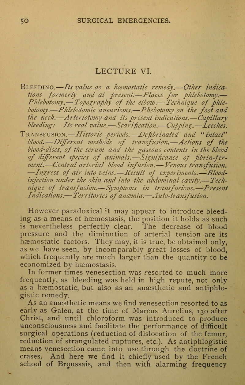 LECTURE VI. Bleeding.—Its value as a hemostatic remedy.—Other indica- tions formerly and at present.—Places for phlebotomy.— Phlebotomy.— Topography of the elbow.— Technique of phle- botomy.—Phlebotomic aneurisms.—Phebotomy on the foot and the neck.—Arteriotomy and its present indications.—Capillary bleeding: Its real value.—Scarification.—Cupping.—Leeches. Transfusion.—Historic periods.—Defibrinated atid intact'' blood.—Different methods of transfusion.—Actions of the blood-discs, of the serum and the gaseous contents in the blood of different species of animals.—Significance of fibrin-fer- ment.—Central arterial blood infusion.— Venous transfusion. —Ingress of air into veins. —Result of experiments. —Blood- injection under the skin and into the abdominal cavity.—Tech- nique of transfusion.—Symptoms in transfusions.—Present Indications.— Territories of ancemia.—Auto-transfusion. However paradoxical it may appear to introduce bleed- ing as a means of haemostasis, the position it holds as such is nevertheless perfectly clear. The decrease of blood pressure and the diminution of arterial tension are its haemostatic factors. They may, it is true, be obtained only, as we have seen, by incomparably great losses of blood, which frequently are much larger than the quantity to be economized by haemostasis. In former times venesection was resorted to much more frequently, as bleeding was held in high repute, not only as a haemostatic, but also as an anaesthetic and antiphlo- gistic remedy. As an anaesthetic means we find venesection resorted to as early as Galen, at the time of Marcus Aurelius, 130 after Christ, and until chloroform was introduced to produce unconsciousness and facilitate the performance of difficult surgical operations (reduction of dislocation of the femur, reduction of strangulated ruptures, etc.). As antiphlogistic means venesection came into use through the doctrine of erases. And here we find it chiefly used by the French school of Broussais, and then with alarming frequency