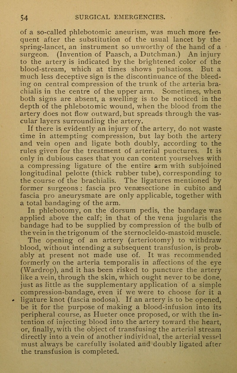 of a so-called phlebotomic aneurism, was much more fre- quent after the substitution of the usual lancet by the spring-lancet, an instrument so unworthy of the hand of a surgeon. (Invention of Paasch, a Dutchman.) An injury to the artery is indicated by the brightened color of the blood-stream, which at times shows pulsations. But a much less deceptive sign is the discontinuance of the bleed- ing on central compression of the trunk of the arteria bra- chialis in the centre of the upper arm. Sometimes, when both signs are absent, a swelling is to be noticed in the depth of the phlebotomic wound, when the blood from the artery does not flow outward, but spreads through the vas- cular layers surrounding the artery. If there is evidently an injury of the artery, do not waste time in attempting compression, but lay both the artery and vein open and ligate both doubly, according to the rules given for the treatment of arterial punctures. It is only in dubious cases that you can content yourselves with a compressing ligature of the entire arm with subjoined longitudinal pelotte (thick rubber tube), corresponding to the course of the brachialis. The ligatures mentioned by former surgeons : fascia pro venaesectione in cubito and fascia pro aneurysmate are only applicable, together with a total bandaging of the arm. In phlebotomy, on the dorsum pedis, the bandage was applied above the calf; in that of the vena jugularis the bandage had to be supplied by compression of the bulb of the vein in thetrigonum of the sternocleido-mastoid muscle. The opening of an artery (arteriotomy) to withdraw blood, without intending a subsequent transfusion, is prob- ably at present not made use of. It was recommended formerly on the arteria temporalis in affections of the eye (Wardrop), and it has been risked to puncture the artery like a vein, through the skin, which ought never to be done, just as little as the supplementary application of a simple compression-bandage, even if we were to choose for it a ligature knot (fascia nodosa). If an artery is to be opened, be it for the purpose of making a blood-infusion into its peripheral course, as Hueter once proposed, or with the in- tention of injecting blood into the artery toward the heart, or, finally, with the object of transfusing the arterial stream directly into a vein of another individual, the arterial vessel must always be carefully isolated and doubly ligated after the transfusion is completed.