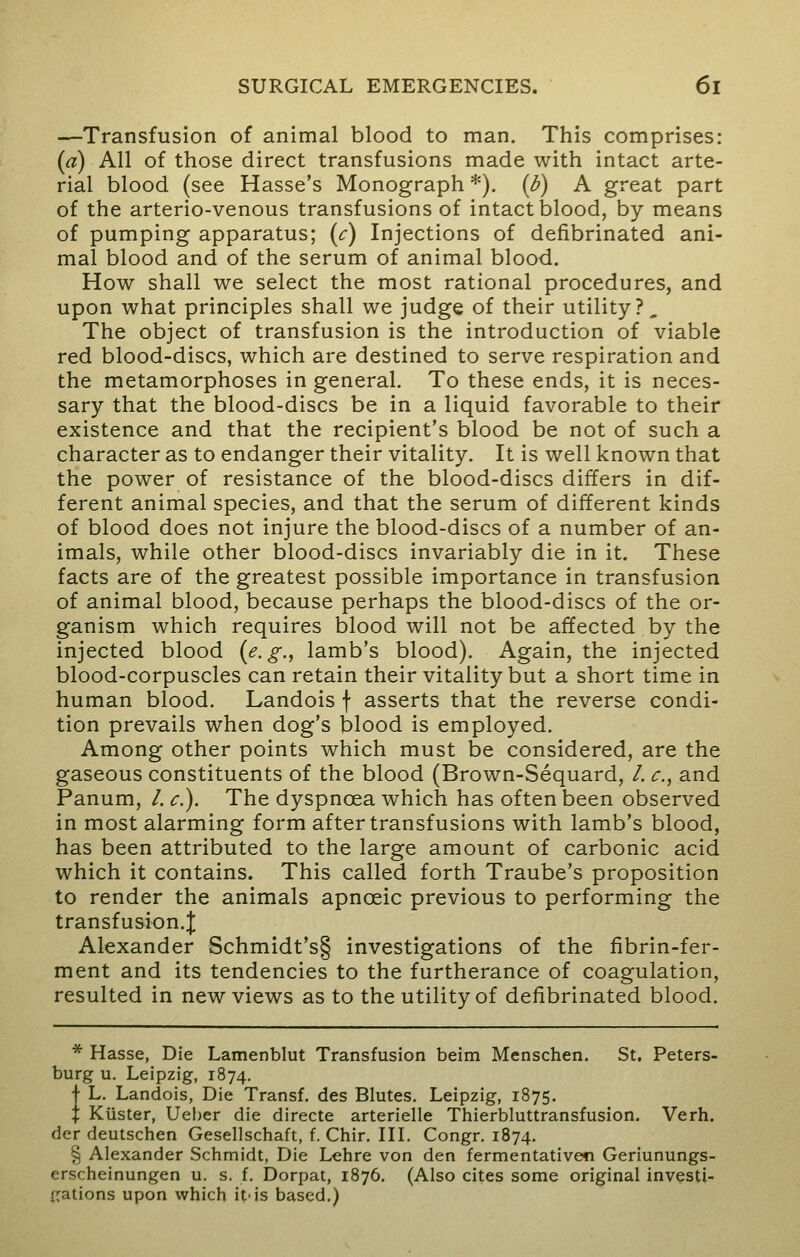 —Transfusion of animal blood to man. This comprises: (a) All of those direct transfusions made with intact arte- rial blood (see Hasse's Monograph *). (b) A great part of the arterio-venous transfusions of intact blood, by means of pumping apparatus; (c) Injections of defibrinated ani- mal blood and of the serum of animal blood. How shall we select the most rational procedures, and upon what principles shall we judge of their utility?. The object of transfusion is the introduction of viable red blood-discs, which are destined to serve respiration and the metamorphoses in general. To these ends, it is neces- sary that the blood-discs be in a liquid favorable to their existence and that the recipient's blood be not of such a character as to endanger their vitality. It is well known that the power of resistance of the blood-discs differs in dif- ferent animal species, and that the serum of different kinds of blood does not injure the blood-discs of a number of an- imals, while other blood-discs invariably die in it. These facts are of the greatest possible importance in transfusion of animal blood, because perhaps the blood-discs of the or- ganism which requires blood will not be affected by the injected blood (e.g., lamb's blood). Again, the injected blood-corpuscles can retain their vitality but a short time in human blood. Landois f asserts that the reverse condi- tion prevails when dog's blood is employed. Among other points which must be considered, are the gaseous constituents of the blood (Brown-Sequard, /. c, and Panum, /. c). The dyspnoea which has often been observed in most alarming form after transfusions with lamb's blood, has been attributed to the large amount of carbonic acid which it contains. This called forth Traube's proposition to render the animals apnceic previous to performing the transfusion.^ Alexander Schmidt's§ investigations of the fibrin-fer- ment and its tendencies to the furtherance of coagulation, resulted in new views as to the utility of defibrinated blood. * Hasse, Die Lamenblut Transfusion beim Menschen. St. Peters- burg u. Leipzig, 1874. j L. Landois, Die Transf. des Blutes. Leipzig, 1875. \ Kiister, Ueber die directe arterielle Thierbluttransfusion. Verh. der deutschen Gesellschaft, f. Chir. III. Congr. 1874. § Alexander Schmidt, Die Lehre von den fermentativesi Geriunungs- erscheinungen u. s. f. Dorpat, 1876. (Also cites some original investi- gations upon which it'is based.)