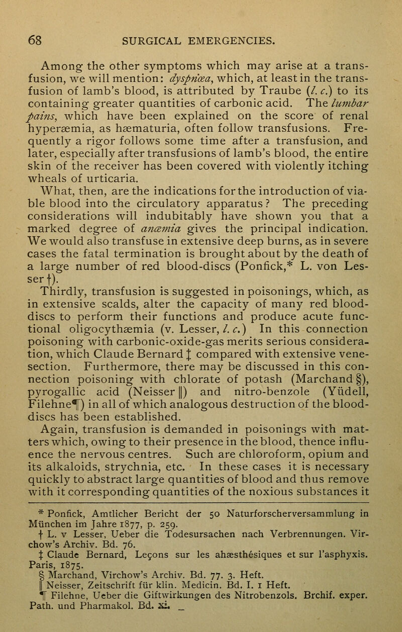 Among the other symptoms which may arise at a trans- fusion, we will mention: dyspricea, which, at least in the trans- fusion of lamb's blood, is attributed by Traube (/. c.) to its containing greater quantities of carbonic acid. The lumbar pains, which have been explained on the score of renal hyperemia, as hsematuria, often follow transfusions. Fre- quently a rigor follows some time after a transfusion, and later, especially after transfusions of lamb's blood, the entire skin of the receiver has been covered with violently itching wheals of urticaria. What, then, are the indications for the introduction of via- ble blood into the circulatory apparatus ? The preceding considerations will indubitably have shown you that a marked degree of anamia gives the principal indication. We would also transfuse in extensive deep burns, as in severe cases the fatal termination is brought about by the death of a large number of red blood-discs (Ponfick,* L. von Les- ser f). Thirdly, transfusion is suggested in poisonings, which, as in extensive scalds, alter the capacity of many red blood- discs to perform their functions and produce acute func- tional oligocythemia (v. Lesser,/. r.) In this connection poisoning with carbonic-oxide-gas merits serious considera- tion, which Claude Bernard \ compared with extensive vene- section. Furthermore, there may be discussed in this con- nection poisoning with chlorate of potash (Marchand §), pyrogallic acid (Neisser ||) and nitro-benzole (Yiidell, Filehne^f) in all of which analogous destruction of the blood- discs has been established. Again, transfusion is demanded in poisonings with mat- ters which, owing to their presence in the blood, thence influ- ence the nervous centres. Such are chloroform, opium and its alkaloids, strychnia, etc. In these cases it is necessary quickly to abstract large quantities of blood and thus remove with it corresponding quantities of the noxious substances it * Ponfick, Amtlicher Bericht der 50 Naturforscherversammlung in Miinchen im Jahre 1877, p. 259. f L. v Lesser, Ueber die Todesursachen nach Verbrennungen. Vir- chow's Archiv. Bd. 76. % Claude Bernard, Lecons sur les ahsesthesiques et sur l'asphyxis. Paris, 1875. § Marchand, Virchow's Archiv. Bd. 77. 3. Heft. || Neisser, Zeitschrift fur klin. Medicin. Bd. I. 1 Heft. \ Filehne, Ueber die Giftwirkungen des Nitrobenzols. Brchif. exper. Path, und Pharmakol. Bd. xL