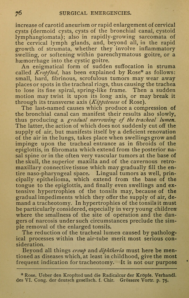 increase of carotid aneurism or rapid enlargement of cervical cysts (dermoid cysts, cysts of the bronchial canal, cystoid lymphangiomata); also in rapidly-growing sarcomata of the cervical lymph glands, and, beyond all, in the rapid growth of strumata, whether they involve inflammatory swelling, or softening within parenchymatous goitre, or a haemorrhage into the cystic goitre. An enigmatical form of sudden suffocation in struma called Kropftod, has been explained by Rose* as follows: small, hard, fibrinous, scrofulous tumors may wear away places or spots in the tracheal rings, thus causing the trachea to lose its fine spiral, spring-like frame. Then a sudden motion may twist it upon its long axis, or may break it through its transverse axis (Kippstenose of Rose). The last-named causes which produce a compression of the bronchial canal can manifest their results also slowly, thus producing a gradual narrowing of the tracheal lumen. The latter, the action of which does not suddenly cut off the supply of air, but manifests itself by a deficient renovation of the air in the lungs, takes place when swellings grow and impinge upon the tracheal entrance as in fibroids of the epiglottis, in fibromata which extend from the posterior na- sal spine or in the often very vascular tumors at the base of the skull, the superior maxilla and of the cavernous retro- maxillary connective tissue which may gradually fill the en- tire naso-pharyngeal space. Lingual tumors as well, prin- cipally epithelioma, which extend from the base of the tongue to the epiglottis, and finally even swellings and ex- tensive hypertrophies of the tonsils may, because of the gradual impediments which they offer the supply of air, de- mand a tracheotomy. In hypertrophies of the tonsils it must be particularly considered, especially in very young children where the smallness of the site of operation and the dan- gers of narcosis under such circumstances preclude the sim- ple removal of the enlarged tonsils. The reduction of the tracheal lumen caused by patholog- ical processes within the air-tube merit most serious con- sideration. Beyond all things croup and diphtheria must here be men- tioned as diseases which, at least in childhood, give the most frequent indication for tracheotomy. It is not our purpose * Rose. Ueber den Kropftod und die Radicalcur der KrSpfe. Verhandl. des VI. Cong, der deutsch gesellsch. f. Chir. Grosser© Vortr. p. 75.