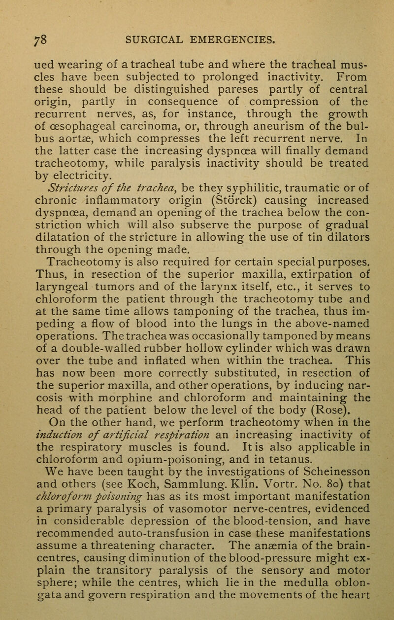 ued wearing of a tracheal tube and where the tracheal mus- cles have been subjected to prolonged inactivity. From these should be distinguished pareses partly of central origin, partly in consequence of compression of the recurrent nerves, as, for instance, through the growth of oesophageal carcinoma, or, through aneurism of the bul- bus aortse, which compresses the left recurrent nerve. In the latter case the increasing dyspnoea will finally demand tracheotomy, while paralysis inactivity should be treated by electricity. Strictures of the trachea, be they syphilitic, traumatic or of chronic inflammatory origin (Storck) causing increased dyspnoea, demand an opening of the trachea below the con- striction which will also subserve the purpose of gradual dilatation of the stricture in allowing the use of tin dilators through the opening made. Tracheotomy is also required for certain special purposes. Thus, in resection of the superior maxilla, extirpation of laryngeal tumors and of the larynx itself, etc., it serves to chloroform the patient through the tracheotomy tube and at the same time allows tamponing of the trachea, thus im- peding a flow of blood into the lungs in the above-named operations. The trachea was occasionally tamponed by means of a double-walled rubber hollow cylinder which was drawn over the tube and inflated when within the trachea. This has now been more correctly substituted, in resection of the superior maxilla, and other operations, by inducing nar- cosis with morphine and chloroform and maintaining the head of the patient below the level of the body (Rose). On the other hand, we perform tracheotomy when in the induction of artificial respiration an increasing inactivity of the respiratory muscles is found. It is also applicable in chloroform and opium-poisoning, and in tetanus. We have been taught by the investigations of Scheinesson and others (see Koch, Sammlung. Klin. Vortr. No. 80) that chloroform poisoning has as its most important manifestation a primary paralysis of vasomotor nerve-centres, evidenced in considerable depression of the blood-tension, and have recommended auto-transfusion in case these manifestations assume a threatening character. The anaemia of the brain- centres, causing diminution of the blood-pressure might ex- plain the transitory paralysis of the sensory and motor sphere; while the centres, which lie in the medulla oblon- gata and govern respiration and the movements of the heart