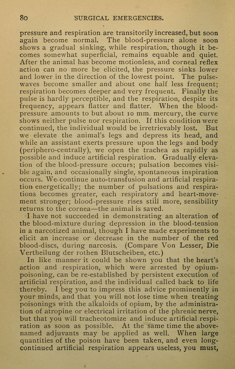 pressure and respiration are transitorily increased, but soon again become normal. The blood-pressure alone soon shows a gradual sinking, while respiration, though it be- comes somewhat superficial, remains equable and quiet. After the animal has become motionless, and corneal reflex action can no more be elicited, the pressure sinks lower and lower in the direction of the lowest point. The pulse- waves become smaller and about one half less frequent; respiration becomes deeper and very frequent. Finally the pulse is hardly perceptible, and the respiration, despite its frequency, appears flatter and flatter. When the blood- pressure amounts to but about 10 mm. mercury, the curve shows neither pulse nor respiration. If this condition were continued, the individual would be irretrievably lost. But we elevate the animal's legs and depress its head, and while an assistant exerts pressure upon the legs and body (periphero-centrally), we open the trachea as rapidly as possible and induce artificial respiration. Gradually eleva- tion of the blood-pressure occurs; pulsation becomes visi- ble again, and occasionally single, spontaneous inspiration occurs. We continue auto-transfusion and artificial respira- tion energetically; the number of pulsations and respira- tions becomes greater, each respiratory and heart-move- ment stronger; blood-pressure rises still more, sensibility returns to the cornea—the animal is saved. I have not succeeded in demonstrating an alteration of the blood-mixture during depression in the blood-tension in a narcotized animal, though I have made experiments to elicit an increase or decrease in the number of the red blood-discs, during narcosis. (Compare Von Lesser, Die Vertheilung der rothen Blutscheiben, etc.) In like manner it could be shown you that the heart's action and respiration, which were arrested by opium- poisoning, can be re-established by persistent execution of artificial respiration, and the individual called back to life thereby. I beg you to impress this advice prominently in your minds, and that you will not lose time when treating poisonings with the alkaloids of opium, by the administra- tion of atropine or electrical irritation of the phrenic nerve, but that you will tracheotomize and induce artificial respi- ration as soon as possible. At the same time the above- named adjuvants may be applied as well. When large quantities of the poison have been taken, and even long- continued artificial respiration appears useless, you must,