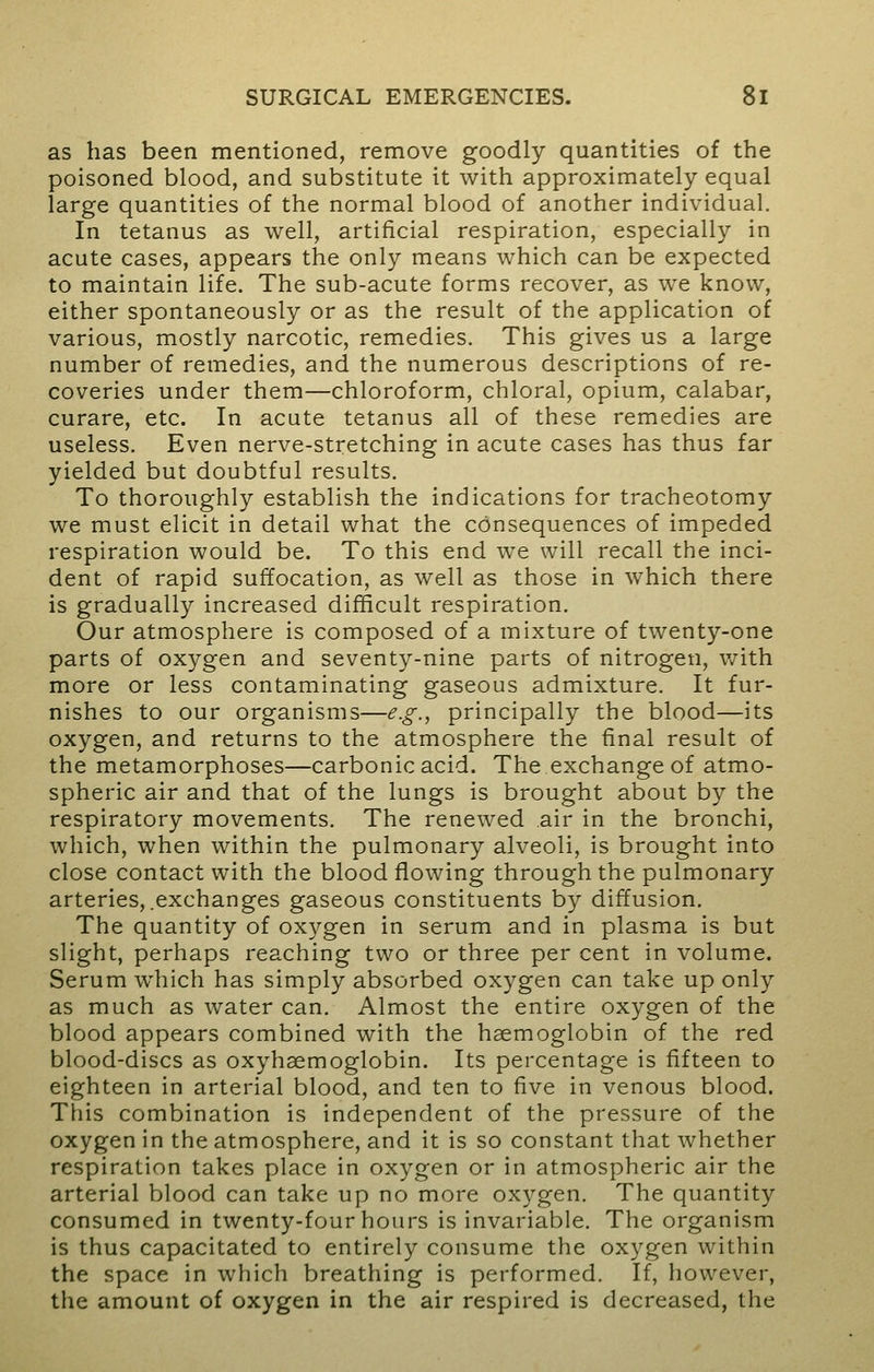 as has been mentioned, remove goodly quantities of the poisoned blood, and substitute it with approximately equal large quantities of the normal blood of another individual. In tetanus as well, artificial respiration, especially in acute cases, appears the only means which can be expected to maintain life. The sub-acute forms recover, as we know, either spontaneously or as the result of the application of various, mostly narcotic, remedies. This gives us a large number of remedies, and the numerous descriptions of re- coveries under them—chloroform, chloral, opium, calabar, curare, etc. In acute tetanus all of these remedies are useless. Even nerve-stretching in acute cases has thus far yielded but doubtful results. To thoroughly establish the indications for tracheotomy we must elicit in detail what the consequences of impeded respiration would be. To this end we will recall the inci- dent of rapid suffocation, as well as those in which there is gradually increased difficult respiration. Our atmosphere is composed of a mixture of twenty-one parts of oxygen and seventy-nine parts of nitrogen, with more or less contaminating gaseous admixture. It fur- nishes to our organisms—e.g., principally the blood—its oxygen, and returns to the atmosphere the final result of the metamorphoses—carbonic acid. The exchange of atmo- spheric air and that of the lungs is brought about by the respiratory movements. The renewed air in the bronchi, which, when within the pulmonary alveoli, is brought into close contact with the blood flowing through the pulmonary arteries,.exchanges gaseous constituents by diffusion. The quantity of oxygen in serum and in plasma is but slight, perhaps reaching two or three per cent in volume. Serum which has simply absorbed oxygen can take up only as much as water can. Almost the entire oxygen of the blood appears combined with the haemoglobin of the red blood-discs as oxyhemoglobin. Its percentage is fifteen to eighteen in arterial blood, and ten to five in venous blood. This combination is independent of the pressure of the oxygen in the atmosphere, and it is so constant that whether respiration takes place in oxygen or in atmospheric air the arterial blood can take up no more oxygen. The quantity consumed in twenty-four hours is invariable. The organism is thus capacitated to entirely consume the oxygen within the space in which breathing is performed. If, however, the amount of oxygen in the air respired is decreased, the