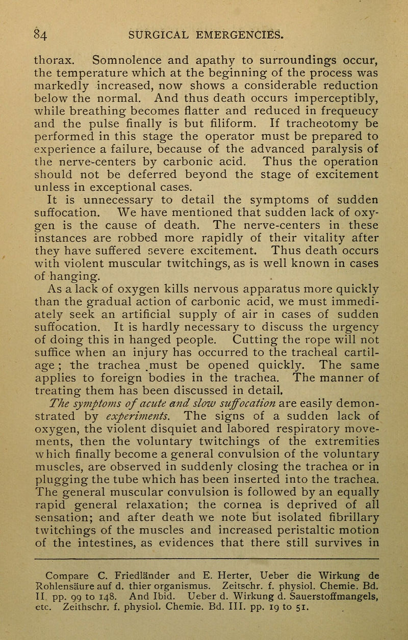 thorax. Somnolence and apathy to surroundings occur, the temperature which at the beginning of the process was markedly increased, now shows a considerable reduction below the normal. And thus death occurs imperceptibly, while breathing becomes flatter and reduced in frequeucy and the pulse finally is but filiform. If tracheotomy be performed in this stage the operator must be prepared to experience a failure, because of the advanced paralysis of the nerve-centers by carbonic acid. Thus the operation should not be deferred beyond the stage of excitement unless in exceptional cases. It is unnecessary to detail the symptoms of sudden suffocation. We have mentioned that sudden lack of oxy- gen is the cause of death. The nerve-centers in these instances are robbed more rapidly of their vitality after they have suffered severe excitement. Thus death occurs with violent muscular twitchings, as is well known in cases of hanging. As a lack of oxygen kills nervous apparatus more quickly than the gradual action of carbonic acid, we must immedi- ately seek an artificial supply of air in cases of sudden suffocation. It is hardly necessary to discuss the urgency of doing this in hanged people. Cutting the rope will not suffice when an injury has occurred to the tracheal cartil- age ; the trachea .must be opened quickly. The same applies to foreign bodies in the trachea. The manner of treating them has been discussed in detail. The symptoms of acute and slow suffocation are easily demon- strated by experiments. The signs of a sudden lack of oxygen, the violent disquiet and labored respiratory move- ments, then the voluntary twitchings of the extremities which finally become a general convulsion of the voluntary muscles, are observed in suddenly closing the trachea or in plugging the tube which has been inserted into the trachea. The general muscular convulsion is followed by an equally rapid general relaxation; the cornea is deprived of all sensation; and after death we note but isolated fibrillary twitchings of the muscles and increased peristaltic motion of the intestines, as evidences that there still survives in Compare C. Friedlander and E. Herter, Ueber die Wirkung de Rohlensaure auf d. thier organismus. Zeitschr. f. physiol. Chemie. Bd. II. pp. 99 to 148. And Ibid. Ueber d. Wirkung d. Sauerstoffmangels, etc. Zeithschr. f. physiol. Chemie. Bd. III. pp. 19 to 51.