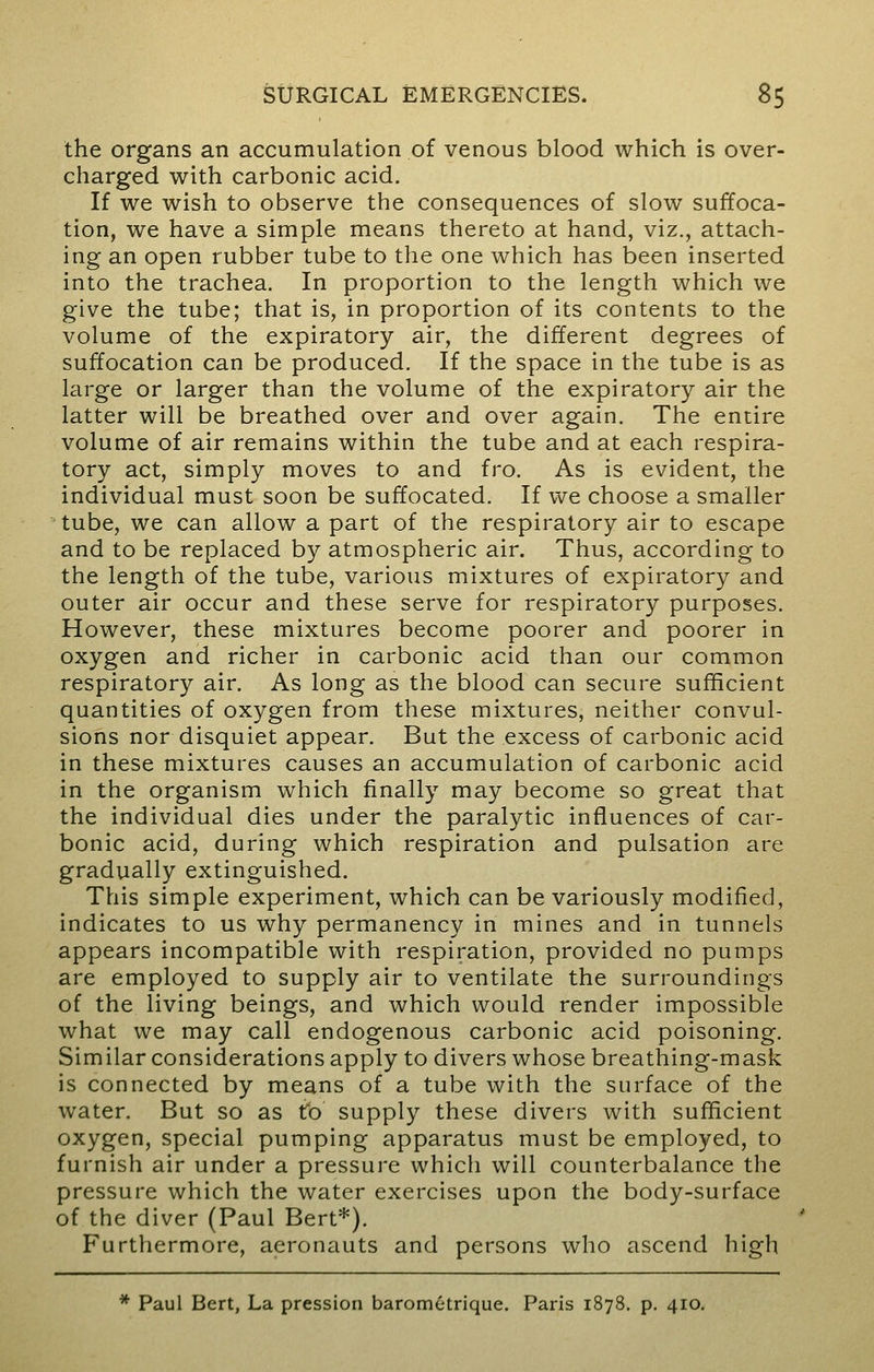 the organs an accumulation of venous blood which is over- charged with carbonic acid. If we wish to observe the consequences of slow suffoca- tion, we have a simple means thereto at hand, viz., attach- ing an open rubber tube to the one which has been inserted into the trachea. In proportion to the length which we give the tube; that is, in proportion of its contents to the volume of the expiratory air, the different degrees of suffocation can be produced. If the space in the tube is as large or larger than the volume of the expiratory air the latter will be breathed over and over again. The entire volume of air remains within the tube and at each respira- tory act, simply moves to and fro. As is evident, the individual must soon be suffocated. If we choose a smaller tube, we can allow a part of the respiratory air to escape and to be replaced by atmospheric air. Thus, according to the length of the tube, various mixtures of expiratory and outer air occur and these serve for respiratory purposes. However, these mixtures become poorer and poorer in oxygen and richer in carbonic acid than our common respiratory air. As long as the blood can secure sufficient quantities of oxygen from these mixtures, neither convul- sions nor disquiet appear. But the excess of carbonic acid in these mixtures causes an accumulation of carbonic acid in the organism which finally may become so great that the individual dies under the paralytic influences of car- bonic acid, during which respiration and pulsation are gradually extinguished. This simple experiment, which can be variously modified, indicates to us why permanency in mines and in tunnels appears incompatible with respiration, provided no pumps are employed to supply air to ventilate the surroundings of the living beings, and which would render impossible what we may call endogenous carbonic acid poisoning. Similar considerations apply to divers whose breathing-mask is connected by means of a tube with the surface of the water. But so as to supply these divers with sufficient oxygen, special pumping apparatus must be employed, to furnish air under a pressure which will counterbalance the pressure which the water exercises upon the body-surface of the diver (Paul Bert*). Furthermore, aeronauts and persons who ascend high * Paul Bert, La pression barometrique. Paris 1878. p. 410.