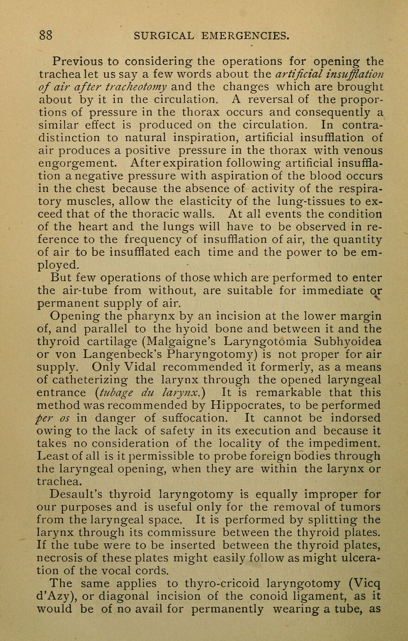 Previous to considering the operations for opening the trachea let us say a few words about the artificial insufflation of air after tracheotomy and the changes which are brought about by it in the circulation. A reversal of the propor- tions of pressure in the thorax occurs and consequently a similar effect is produced on the circulation. In contra- distinction to natural inspiration, artificial insufflation of air produces a positive pressure in the thorax with venous engorgement. After expiration following artificial insuffla- tion a negative pressure with aspiration of the blood occurs in the chest because the absence of activity of the respira- tory muscles, allow the elasticity of the lung-tissues to ex- ceed that of the thoracic walls. At all events the condition of the heart and the lungs will have to be observed in re- ference to the frequency of insufflation of air, the quantity of air to be insufflated each time and the power to be em- ployed. But few operations of those which are performed to enter the air-tube from without, are suitable for immediate or permanent supply of air. Opening the pharynx by an incision at the lower margin of, and parallel to the hyoid bone and between it and the thyroid cartilage (Malgaigne's Laryngotomia Subhyoidea or von Langenbeck's Pharyngotomy) is not proper for air supply. Only Vidal recommended it formerly, as a means of catheterizing the larynx through the opened laryngeal entrance (tubage du larynx?) It is remarkable that this method was recommended by Hippocrates, to be performed per os in danger of suffocation. It cannot be indorsed owing to the lack of safety in its execution and because it takes no consideration of the locality of the impediment. Least of all is it permissible to probe foreign bodies through the laryngeal opening, when they are within the larynx or trachea. Desault's thyroid laryngotomy is equally improper for our purposes and is useful only for the removal of tumors from the laryngeal space. It is performed by splitting the larynx through its commissure between the thyroid plates. If the tube were to be inserted between the thyroid plates, necrosis of these plates might easily follow as might ulcera- tion of the vocal cords. The same applies to thyro-cricoid laryngotomy (Vicq d'Azy), or diagonal incision of the conoid ligament, as it would be of no avail for permanently wearing a tube, as
