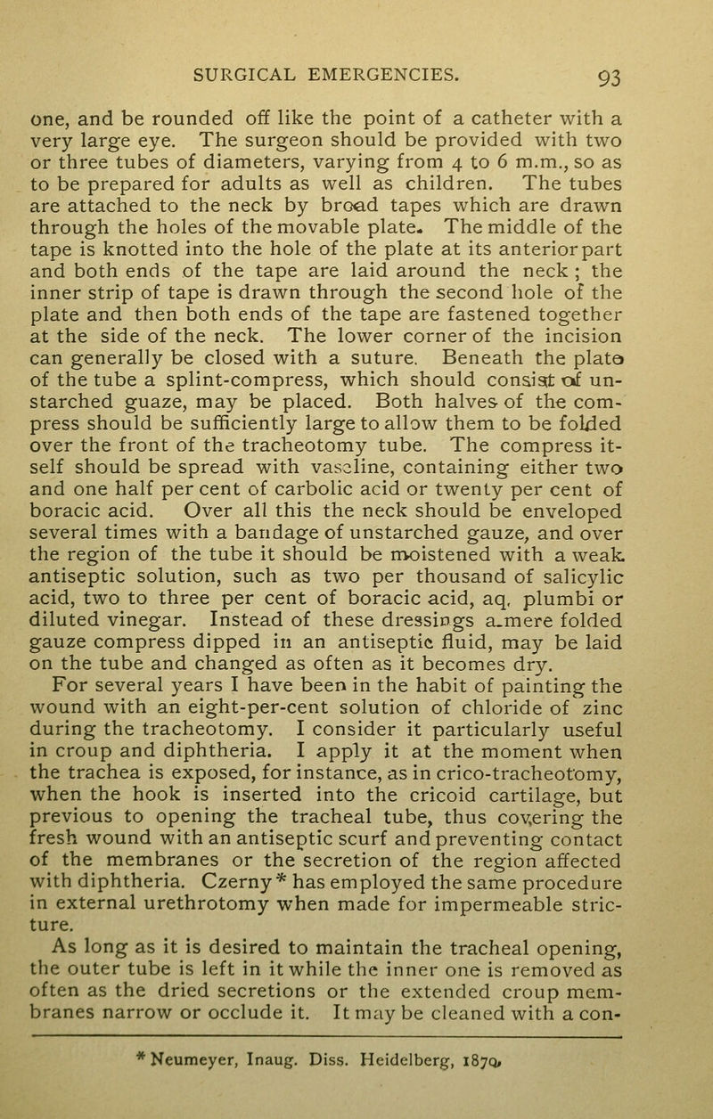 one, and be rounded off like the point of a catheter with a very large eye. The surgeon should be provided with two or three tubes of diameters, varying from 4 to 6 m.m., so as to be prepared for adults as well as children. The tubes are attached to the neck by bro<ad tapes which are drawn through the holes of the movable plate* The middle of the tape is knotted into the hole of the plate at its anterior part and both ends of the tape are laid around the neck ; the inner strip of tape is drawn through the second hole of the plate and then both ends of the tape are fastened together at the side of the neck. The lower corner of the incision can generally be closed with a suture. Beneath the plate of the tube a splint-compress, which should consist of un- starched guaze, may be placed. Both halves of the com- press should be sufficiently large to allow them to be folded over the front of the tracheotomy tube. The compress it- self should be spread with vaseline, containing either two and one half per cent of carbolic acid or twenty per cent of boracic acid. Over all this the neck should be enveloped several times with a bandage of unstarched gauze, and over the region of the tube it should be moistened with a weak, antiseptic solution, such as two per thousand of salicylic acid, two to three per cent of boracic acid, aq, plumbi or diluted vinegar. Instead of these dressings a_mere folded gauze compress dipped in an antiseptic fluid, may be laid on the tube and changed as often as it becomes dry. For several years I have been in the habit of painting the wound with an eight-per-cent solution of chloride of zinc during the tracheotomy. I consider it particularly useful in croup and diphtheria. I apply it at the moment when the trachea is exposed, for instance, as in crico-tracheotomy, when the hook is inserted into the cricoid cartilage, but previous to opening the tracheal tube, thus covering the fresh wound with an antiseptic scurf and preventing contact of the membranes or the secretion of the region affected with diphtheria. Czerny * has employed the same procedure in external urethrotomy when made for impermeable stric- ture. As long as it is desired to maintain the tracheal opening, the outer tube is left in it while the inner one is removed as often as the dried secretions or the extended croup mem- branes narrow or occlude it. It may be cleaned with a con- * Neumeyer, Inaug. Diss. Heidelberg, 187Q,