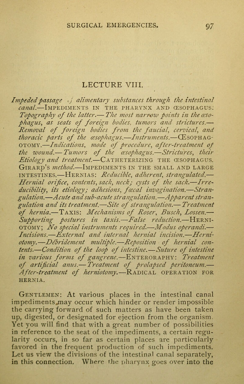 LECTURE VIII. Impeded passage ij alijnentary substances through the intestinal canal.—Impediments in the pharynx and oesophagus: Topography of the latter.— The most narrow points in the ceso- phagus, as seats of foreign bodies, tu?nors and strictures.— Removal of foreign bodies from the faucial, cervical, and thoracic parts of the oesophagus.—Instruments.—CEsophag- Otomy.—Indications, mode of procedure, after-treatment of the wound.—Tumors of the oesophagus.—Strictures, their Etiology and treatment.—Catheterizing the cesophagus. Girard's method.—Impediments in the small and large intestines.—Hernias: Reducible, adherent, strangulated.— Hernial orifice, contents, sack, neck; cysts of the sack.—Irre- ducibility, its etiology; adhesions, foecal invagination.—Stran- gulation.—Acute and sub-acute strangulation.—Apparent stran- gulation and its treat?nent.—Site of strangulation.— Treatment of hernia.—Taxis: Mechanisms of Roser, Busch, lossen.— Supporting postures in taxis.—False reduction.—Herni- otomy; No special instruments required.—Modus operandi.— Incisions.—External and internal hernial incision.—Hemi- otomy.—Debridement multiple.—Repositioit of hertiial con- tents.—Condition of the loop of intestine.—Suttere of intestine in various forms of gangrene.—Enteroraphy: Treatment of artificial anus.— Treatment of prolapsed peritoneum.— After-treat77ient of herniotomy.—Radical operation for hernia. Gentlemen: At various places in the intestinal canal impediments .may occur which hinder or render impossible the carrying forward of such matters as have been taken up, digested, or designated for ejection from the organism. Yet you will find that with a great number of possibilities in reference to the seat of the impediments, a certain regu- larity occurs, in so far as certain places are particularly favored in the frequent production of such impediments. Let us view the divisions of the intestinal canal separately, in this connection. Where the pharynx goes over into the