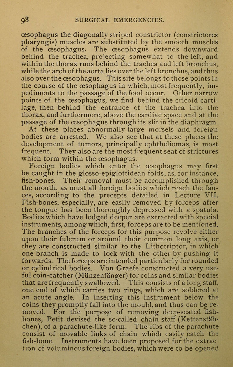 oesophagus the diagonally striped constrictor (constrictores pharyngis) muscles are substituted by the smooth muscles of the oesophagus. The oesophagus extends downward behind the trachea, projecting somewhat to the left, and within the thorax runs behind the trachea and left bronchus, while the arch of the aorta lies over the left bronchus, and thus also over the oesophagus. This site belongs to those points in the course of the-oesophagus in which, most frequently, im- pediments to the passage of the food occur. Other narrow points of the oesophagus, we find behind the cricoid carti- lage, then behind the entrance of the trachea into the thorax, and furthermore, above the cardiac space and at the passage of the oesophagus through its slit in the diaphragm. At these places abnormally large morsels and foreign bodies are arrested. We also see that at these places the development of tumors, principally ephtheliomas, is most frequent. They also are the most frequent seat of strictures which form within the oesophagus. Foreign bodies which enter the oesophagus may first be caught in the glosso-epiglottidean folds, as, for instance, fish-bones. Their removal must be accomplished through the mouth, as must all foreign bodies which reach the fau- ces, according to the precepts detailed in Lecture VII. Fish-bones, especially, are easily removed by forceps after the tongue has been thoroughly depressed with a spatula. Bodies which have lodged deeper are extracted with special instruments, among which, first, forceps are to be mentioned. The branches of the forceps for this purpose revolve either upon their fulcrum or around their common long axis, or. they are constructed similar to the Lithotriptor, in which one branch is made to lock with the other by pushing it forwards. The forceps are intended particularly for rounded or cylindrical bodies. Von Graefe constructed a very use- ful coin-catcher (Miinzenfanger) for coins and similar bodies that are frequently swallowed. This consists of a long staff, one end of which carries two rings, which are soldered at an acute angle. In inserting this instrument below the coins they promptly fall into the mould, and thus can be re- moved. For the purpose of removing deep-seated fish- bones, Petit devised the so-called chain staff (Kettenstab- chen), of a parachute-like form. The ribs of the parachute consist of movable links of chain which easily catch the fish-bone. Instruments have been proposed for the extras tion of voluminous foreign bodies, which were to be opened