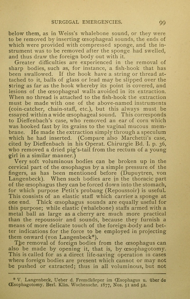 below them, as in Weiss's whalebone sound, or they were to be removed by inserting oesophageal sounds, the ends of which were provided with compressed sponge, and the in- strument was to be removed after the sponge had swelled, and thus draw the foreign body out with it. Greater difficulties are experienced in the removal of sharp bodies, such as, for instance, a fish-hook that has been swallowed. If the hook have a string or thread at- tached to it, balls of glass or lead may be slipped over the string as far as the hook whereby its point is covered, and lesions of the oesophageal walls avoided in its extraction. When no thread is attached to the fish-hook the extraction must be made with one of the above-named instruments (coin-catcher, chain-staff, etc.), but this always must be essayed within a wide oesophageal sound. This corresponds to Dieffenbach's case, who removed an ear of corn which was hooked fast by its grains to the vaginal mucous mem- brane. He made the extraction simply through a speculum which he had inserted. (Compare also Marchetti's case, cited by Dieffenbach in his Operat. Ghirurgie Bd. I. p. 36, who removed a dried pig's-tail from the rectum of a young girl in a similar manner.) Very soft voluminous bodies can be broken up in the cervical part of the oesophagus by a simple pressure of the fingers, as has been mentioned before (Dupuytren, von Langenbeck). When such bodies are in the thoracic part of the oesophagus they can be forced down into the stomach, for which purpose Petit's probang (Repoussoir) is useful. This consists of an elastic staff which carries a sponge at one end. Thick oesophagus sounds are equally useful for this purpose; while elastic (whalebone) staffs armed with a metal ball as large as a cherry are much more practical than the repoussoir and sounds, because they furnish a means of more delicate touch of the foreign -body and bet- ter indications for the force to be employed in projecting them onward (von Langenbeck*). T£e removal of foreign bodies from the oesophagus can also be made by opening it, that is, by cesophagotomy. This is called for as a direct life-saving operation in cases where foreign bodies are present which cannot or may not be pushed or extracted; thus in all voluminous, but not * V. Langenbeck, Ueber d. Fremdkftrper im GEsophagus u. liber de CEsophagotomy. Bed. Klin. Wochenschr. 1877, Nos. 51 and 52.
