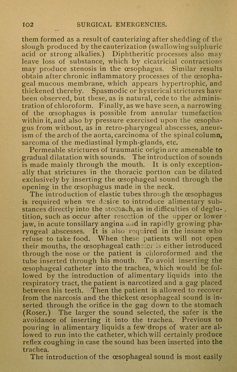 them formed as a result of cauterizing after shedding of the slough produced by the cauterization (swallowing sulphuric acid or strong alkalies.) Diphtheritic processes also ma}' leave loss of substance, which by cicatricial contractions may produce stenosis in the oesophagus. Similar results obtain after chronic inflammatory processes of the oesopha- geal mucous membrane, which appears hypertrophic, and thickened thereby. Spasmodic or hysterical strictures have been observed, but these, as is natural, cede to the adminis- tration of chloroform. Finally, as we have seen, a narrowing of the oesophagus is possible from annular tumefaction within it, and also by pressure exercised upon the oesopha- gus from without, as in retro-pharyngeal abscesses, aneur- ism of the arch of the aorta, carcinoma of the spinal column, sarcoma of the mediastinal lymph-glands, etc. Permeable strictures of traumatic origin are amenable to gradual dilatation with sounds. The introduction of sounds is made mainly through the mouth. It is only exception- ally that strictures in the thoracic portion can be dilated exclusively by inserting the oesophageal sound through the opening in the oesophagus made in the neck. The introduction of elastic tubes through the oesophagus is required when we desire to introduce alimentary sub- stances directly into the stoftiaoh, as in difficulties of deglu- tition, such as occur after resection of the upper or lower jaw, in acute tonsillary angina aad in rapidly growing pha- ryngeal abscesses. It is also required in the insane who refuse to take food. When these patients will not open their mouths, the oesophageal catheter is either introduced through the nose or the patient is chloroformed and the tube inserted through his mouth. To avoid inserting the oesophageal catheter into the trachea, which would be fol- lowed by the introduction of alimentary liquids into the respiratory tract, the patient is narcotized and a gag placed between his teeth. Then the patient is allowed to recover from the narcosis and the thickest oesophageal sound is in- serted through the orifice in the gag down to the stomach (Roser.) The larger the sound selected, the safer is the avoidance of inserting it into the trachea. Previous to pouring in alimentary liquids a few drops of water are al- lowed to run into the catheter, which will certainly produce reflex coughing in case the sound has been inserted into the trachea. The introduction of the oesophageal sound is most easily