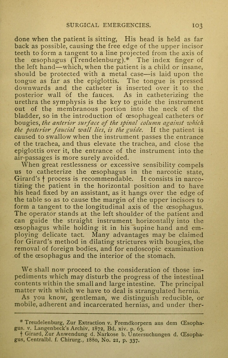 done when the patient is sitting, His head is held as far back as possible, causing the free edge of the upper incisor teeth to form a tangent to a line projected from the axis of the oesophagus (Trendelenburg).* The index finger of the left hand—which, when the patient is a child or insane, should be protected with a metal case—is laid upon the tongue as far as the epiglottis. The tongue is pressed downwards and the catheter is inserted over it to the posterior wall of the fauces. As in catheterizing the urethra the symphysis is the key to guide the instrument out of the membranous portion into the neck of the bladder, so in the introduction of oesophageal catheters or bougies, the anterior surface of the spinal column against which the posterior faucial wall lies, is the guide. If the patient is caused to swallow when the instrument passes the entrance of the trachea, and thus elevate the trachea, and close the epiglottis over it, the entrance of the instrument into the air-passages is more surely avoided. When great restlessness or excessive sensibility compels us to catheterize the oesophagus in the narcotic state, Girard's f process is recommendable. It consists in narco- tizing the patient in the horizontal position and to have his head fixed by an assistant, as it hangs over the edge of the table so as to cause the margin of the upper incisors to form a tangent to the longitudinal axis of the oesophagus. The operator stands at the left shoulder of the patient and can guide the straight instrument horizontally into the oesophagus while holding it in his supine hand and em- ploying delicate tact. Many advantages may be claimed for Girard's method in dilating strictures with bougies, the removal of foreign bodies, and for endoscopic examination of the oesophagus and the interior of the stomach. We shall now proceed to the consideration of those im- pediments which may disturb the progress of the intestinal contents within the small and large intestine. The principal matter with which we have to deal is strangulated hernia. As you know, gentleman, we distinguish reducible, or mobile, adherent and incarcerated hernias, and under ther- * Treudelenburg, Zur Extraction v. Fremdkorpern aus dem CEsopha- gus. v. Langenbeck's Archiv, 1872, Bd. xiv. p. 63. f Girard, Zur Anwendung d. Narkose b. Untersuchungen d. Oesopha- gus, Centralbl. f. Chirurg., 1880, No. 21, p. 337.