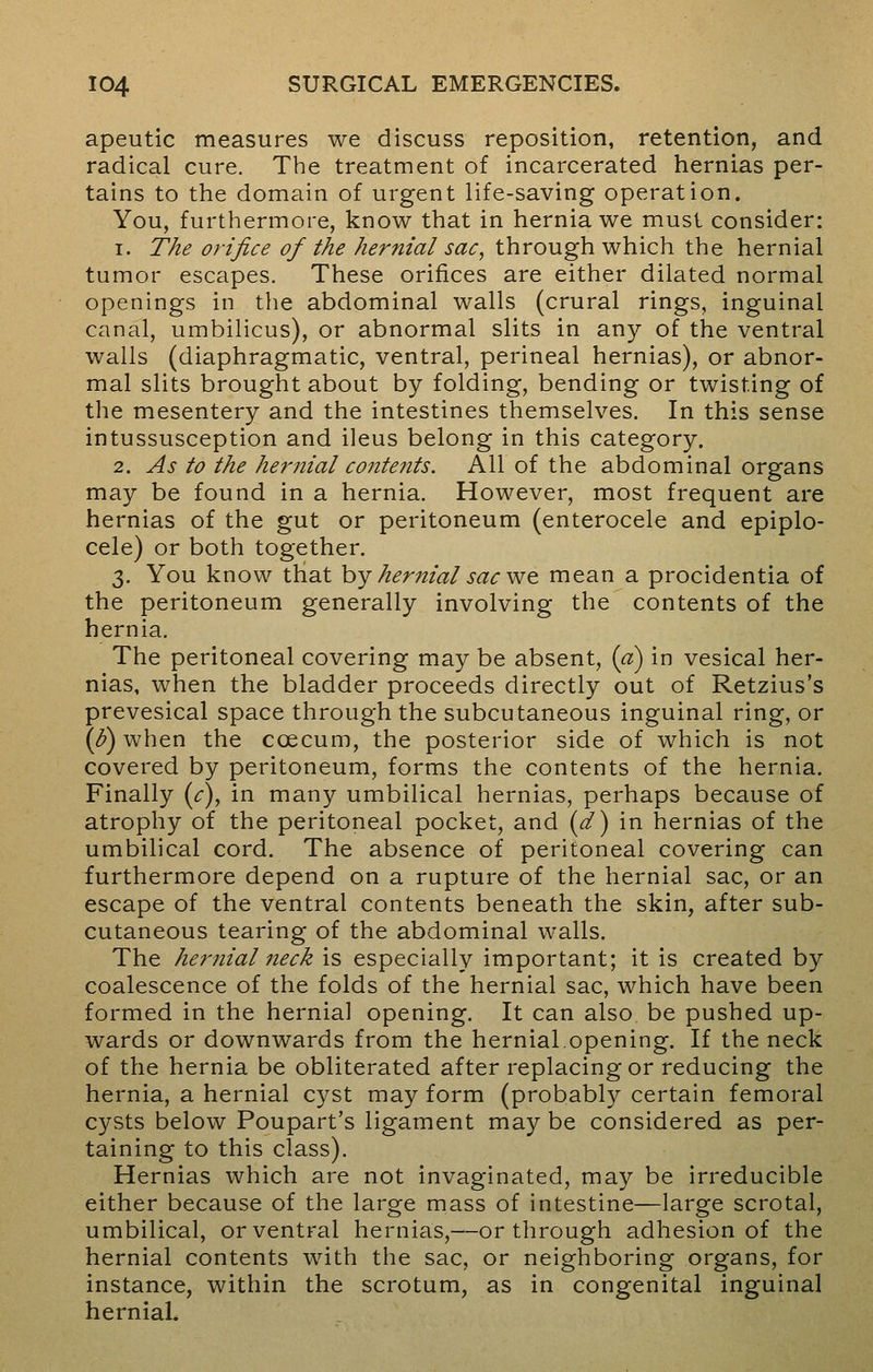apeutic measures we discuss reposition, retention, and radical cure. The treatment of incarcerated hernias per- tains to the domain of urgent life-saving operation. You, furthermore, know that in hernia we must consider: i. The orifice of the hernial sac, through which the hernial tumor escapes. These orifices are either dilated normal openings in the abdominal walls (crural rings, inguinal canal, umbilicus), or abnormal slits in any of the ventral walls (diaphragmatic, ventral, perineal hernias), or abnor- mal slits brought about by folding, bending or twisting of the mesentery and the intestines themselves. In this sense intussusception and ileus belong in this category. 2. As to the hernial contents. All of the abdominal organs may be found in a hernia. However, most frequent are hernias of the gut or peritoneum (enterocele and epiplo- cele) or both together. 3. You know that by hernial sac we mean a procidentia of the peritoneum generally involving the contents of the hernia. The peritoneal covering may be absent, (a) in vesical her- nias, when the bladder proceeds directly out of Retzius's prevesical space through the subcutaneous inguinal ring, or (o) when the ccecum, the posterior side of which is not covered by peritoneum, forms the contents of the hernia. Finally (c), in many umbilical hernias, perhaps because of atrophy of the peritoneal pocket, and (d) in hernias of the umbilical cord. The absence of peritoneal covering can furthermore depend on a rupture of the hernial sac, or an escape of the ventral contents beneath the skin, after sub- cutaneous tearing of the abdominal walls. The hernial neck is especially important; it is created by coalescence of the folds of the hernial sac, which have been formed in the hernial opening. It can also be pushed up- wards or downwards from the hernial.opening. If the neck of the hernia be obliterated after replacing or reducing the hernia, a hernial cyst may form (probably certain femoral cysts below Poupart's ligament may be considered as per- taining to this class). Hernias which are not invaginated, may be irreducible either because of the large mass of intestine—large scrotal, umbilical, or ventral hernias,—or through adhesion of the hernial contents with the sac, or neighboring organs, for instance, within the scrotum, as in congenital inguinal hernial.