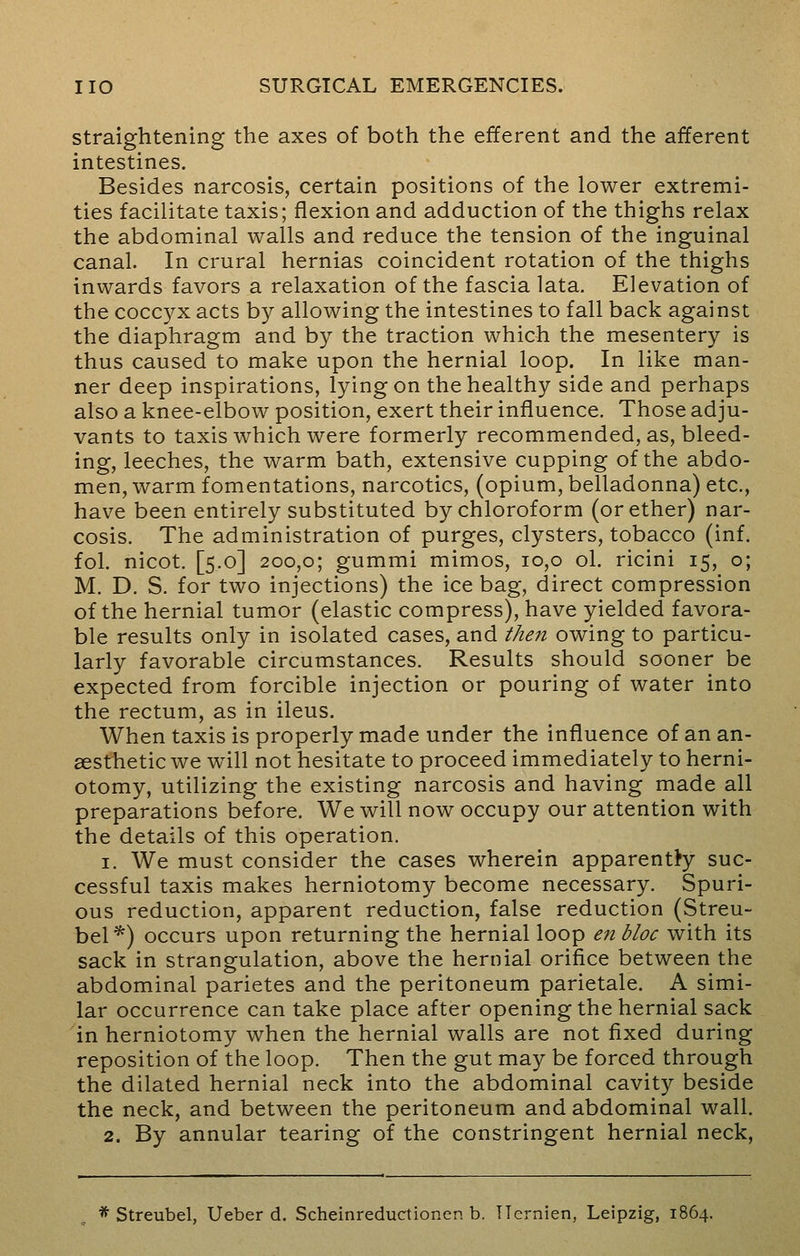 straightening the axes of both the efferent and the afferent intestines. Besides narcosis, certain positions of the lower extremi- ties facilitate taxis; flexion and adduction of the thighs relax the abdominal walls and reduce the tension of the inguinal canal. In crural hernias coincident rotation of the thighs inwards favors a relaxation of the fascia lata. Elevation of the coccyx acts by allowing the intestines to fall back against the diaphragm and by the traction which the mesentery is thus caused to make upon the hernial loop. In like man- ner deep inspirations, lying on the healthy side and perhaps also a knee-elbow position, exert their influence. Those adju- vants to taxis which were formerly recommended, as, bleed- ing, leeches, the warm bath, extensive cupping of the abdo- men, warm fomentations, narcotics, (opium, belladonna) etc., have been entirely substituted by chloroform (or ether) nar- cosis. The administration of purges, clysters, tobacco (inf. fol. nicot. [5.0] 200,0; gummi mimos, 10,0 ol. ricini 15, o; M. D. S. for two injections) the ice bag, direct compression of the hernial tumor (elastic compress), have yielded favora- ble results only in isolated cases, and then owing to particu- larly favorable circumstances. Results should sooner be expected from forcible injection or pouring of water into the rectum, as in ileus. When taxis is properly made under the influence of an an- aesthetic we will not hesitate to proceed immediately to herni- otomy, utilizing the existing narcosis and having made all preparations before. We will now occupy our attention with the details of this operation. 1. We must consider the cases wherein apparently suc- cessful taxis makes herniotomy become necessary. Spuri- ous reduction, apparent reduction, false reduction (Streu- bel*) occurs upon returning the hernial loop en bloc with its sack in strangulation, above the hernial orifice between the abdominal parietes and the peritoneum parietale. A simi- lar occurrence can take place after opening the hernial sack in herniotomy when the hernial walls are not fixed during reposition of the loop. Then the gut may be forced through the dilated hernial neck into the abdominal cavity beside the neck, and between the peritoneum and abdominal wall. 2. By annular tearing of the constringent hernial neck,