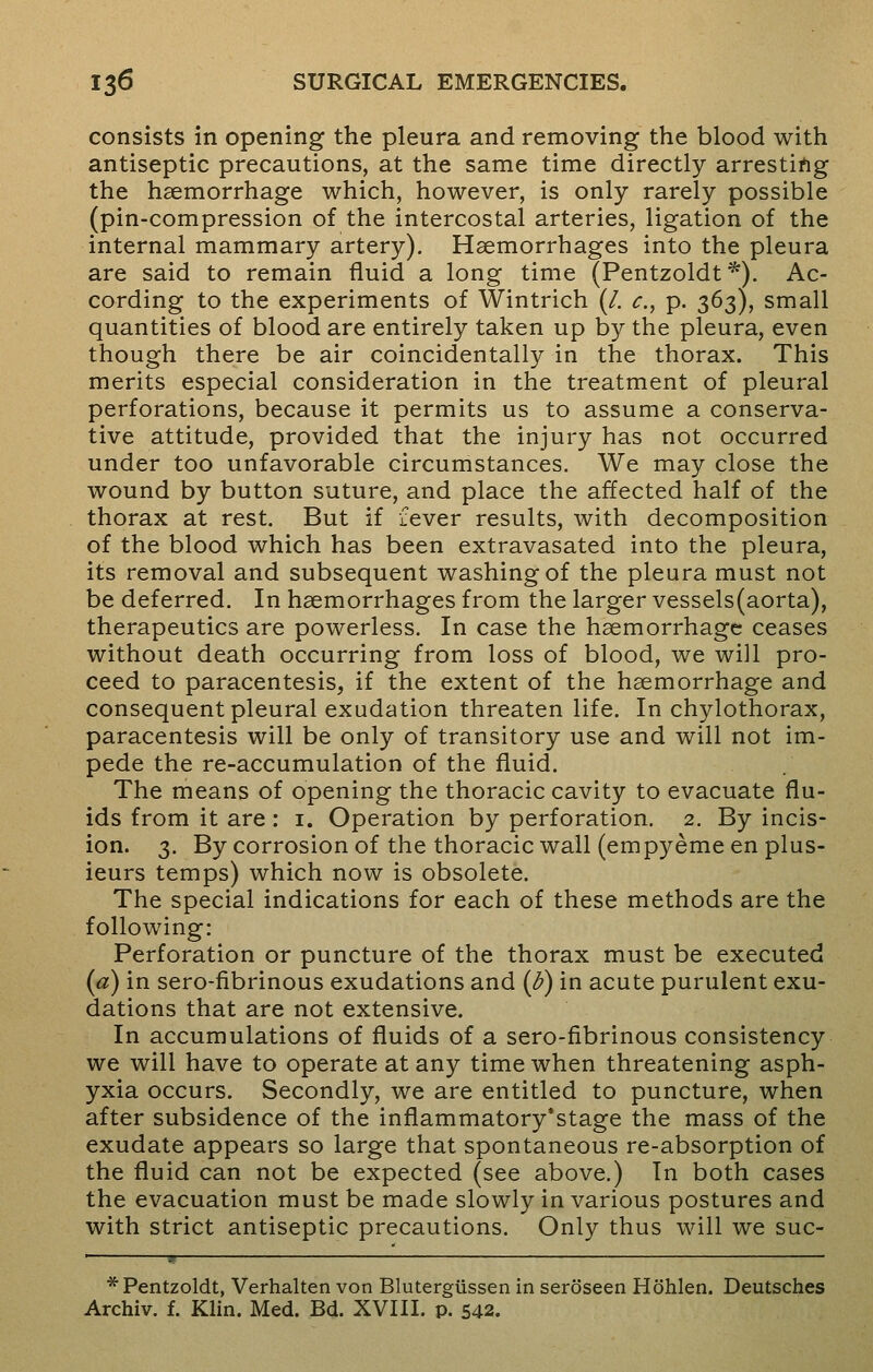 consists in opening the pleura and removing the blood with antiseptic precautions, at the same time directly arresting the haemorrhage which, however, is only rarely possible (pin-compression of the intercostal arteries, ligation of the internal mammary artery). Haemorrhages into the pleura are said to remain fluid a long time (Pentzoldt*). Ac- cording to the experiments of Wintrich (/. c, p. 363), small quantities of blood are entirely taken up by the pleura, even though there be air coincidentally in the thorax. This merits especial consideration in the treatment of pleural perforations, because it permits us to assume a conserva- tive attitude, provided that the injury has not occurred under too unfavorable circumstances. We may close the wound by button suture, and place the affected half of the thorax at rest. But if fever results, with decomposition of the blood which has been extravasated into the pleura, its removal and subsequent washing of the pleura must not be deferred. In haemorrhages from the larger vessels(aorta), therapeutics are powerless. In case the haemorrhage ceases without death occurring from loss of blood, we will pro- ceed to paracentesis, if the extent of the haemorrhage and consequent pleural exudation threaten life. In chylothorax, paracentesis will be only of transitory use and will not im- pede the re-accumulation of the fluid. The means of opening the thoracic cavity to evacuate flu- ids from it are : 1. Operation by perforation. 2. By incis- ion. 3. By corrosion of the thoracic wall (empyeme en plus- ieurs temps) which now is obsolete. The special indications for each of these methods are the following: Perforation or puncture of the thorax must be executed (a) in sero-fibrinous exudations and (b) in acute purulent exu- dations that are not extensive. In accumulations of fluids of a sero-fibrinous consistency we will have to operate at any time when threatening asph- yxia occurs. Secondly, we are entitled to puncture, when after subsidence of the inflammatory'stage the mass of the exudate appears so large that spontaneous re-absorption of the fluid can not be expected (see above.) In both cases the evacuation must be made slowly in various postures and with strict antiseptic precautions. Only thus will we suc- * Pentzoldt, Verhalten von Blutergussen in seroseen Hohlen. Deutsches Archiv. f. Klin. Med. Bd. XVIII. p. 542.