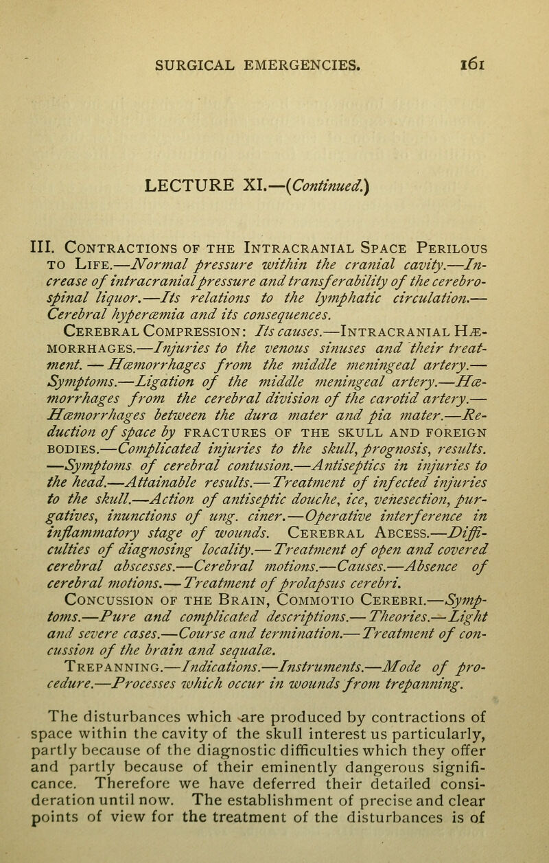 LECTURE XI.—(Continued.) III. Contractions of the Intracranial Space Perilous to Life.—Normal pressure within the cranial cavity.—In- crease of intracranial pressure and transferability of the cerebro- spinal liquor.—Its relations to the lymphatic circulation.— Cerebral hypercemia and its consequences. Cerebral Compression: Its causes.—Intracranial He- morrhages.—Injuries to the venous sinuses and their treat- ment. — Hemorrhages from the middle meningeal artery.— Symptoms.—ligation of the middle meningeal artery.—He- morrhages from the cerebral division of the carotid artery.— Hemorrhages between the dura mater and pia mater.—Re- duction of space by fractures of the skull and foreign bodies.—Complicated injuries to the skull, prognosis, results. —Symptoms of cerebral contusion.—Antiseptics in injuries to the head.—Attainable results.— Treatment of infected injuries to the skull.—Action of antiseptic douche, ice, venesection, pur- gatives, inunctions of ung. ciner.—Operative interference in inflammatory stage of wounds. Cerebral Abcess.—Diffi- culties of diagnosing locality.— Treatment of open and covered cerebral abscesses.—Cerebral motions.—Causes.—Absence of cerebral motions.—Treatment of prolapsus cerebri. Concussion of the Brain, Commotio Cerebri.—Symp- toms.—Pure and complicated descriptions.— Theories.—Light and severe cases.—Course and termination.— Treatment of con- cussion of the brain and sequate. Trepanning.—Indications.—Instruments.—Mode of pro- cedure.—Processes which occur in wounds from trepanning. The disturbances which ^are produced by contractions of space within the cavity of the skull interest us particularly, partly because of the diagnostic difficulties which they offer and partly because of their eminently dangerous signifi- cance. Therefore we have deferred their detailed consi- deration until now. The establishment of precise and clear points of view for the treatment of the disturbances is of