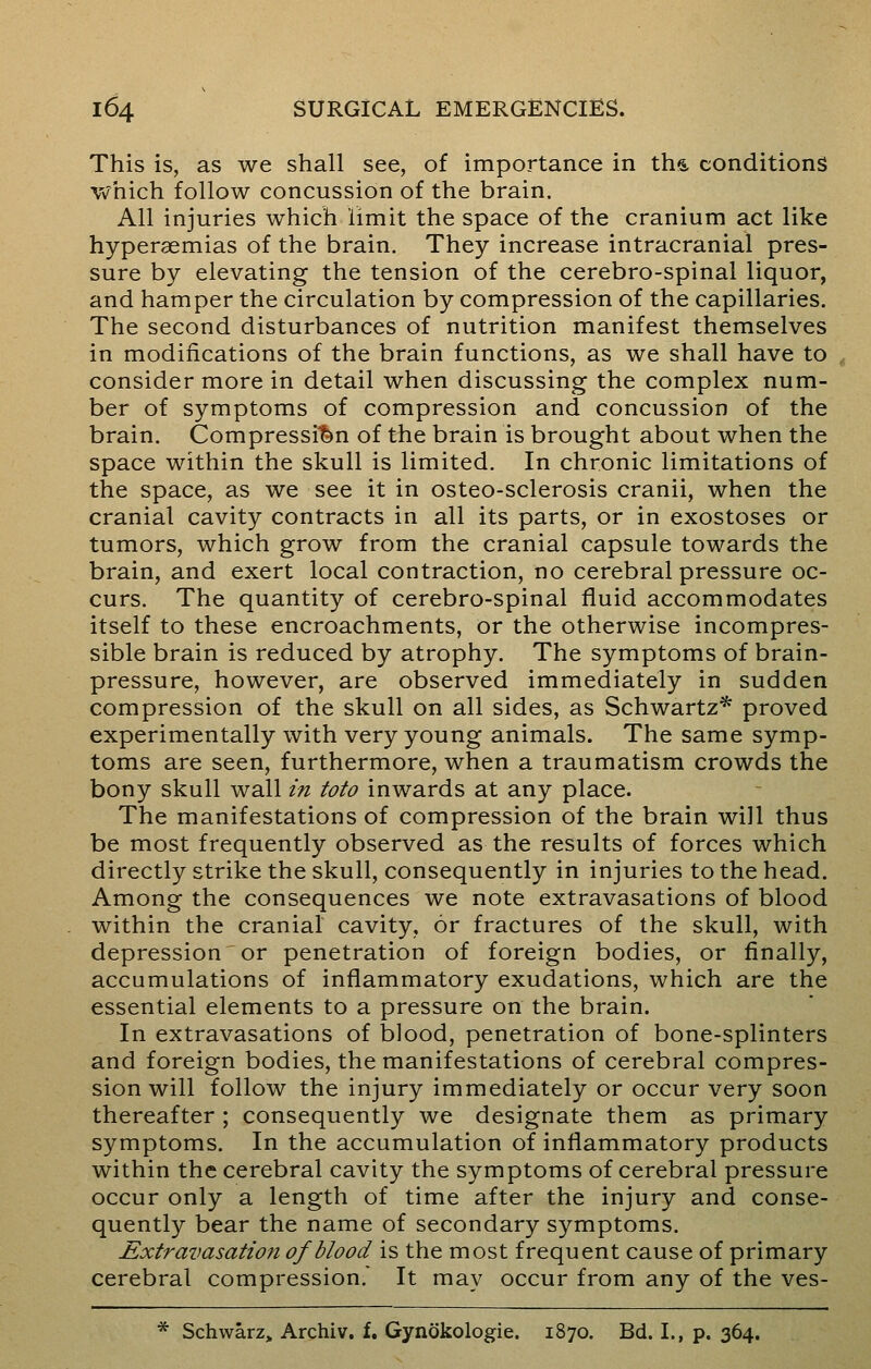 This is, as we shall see, of importance in ths. conditions which follow concussion of the brain. All injuries which limit the space of the cranium act like hypergemias of the brain. They increase intracranial pres- sure by elevating the tension of the cerebro-spinal liquor, and hamper the circulation by compression of the capillaries. The second disturbances of nutrition manifest themselves in modifications of the brain functions, as we shall have to consider more in detail when discussing the complex num- ber of symptoms of compression and concussion of the brain. Compression of the brain is brought about when the space within the skull is limited. In chronic limitations of the space, as we see it in osteo-sclerosis cranii, when the cranial cavity contracts in all its parts, or in exostoses or tumors, which grow from the cranial capsule towards the brain, and exert local contraction, no cerebral pressure oc- curs. The quantity of cerebro-spinal fluid accommodates itself to these encroachments, or the otherwise incompres- sible brain is reduced by atrophy. The symptoms of brain- pressure, however, are observed immediately in sudden compression of the skull on all sides, as Schwartz* proved experimentally with very young animals. The same symp- toms are seen, furthermore, when a traumatism crowds the bony skull wall in toto inwards at any place. The manifestations of compression of the brain will thus be most frequently observed as the results of forces which directly strike the skull, consequently in injuries to the head. Among the consequences we note extravasations of blood within the cranial cavity, or fractures of the skull, with depression or penetration of foreign bodies, or finally, accumulations of inflammatory exudations, which are the essential elements to a pressure on the brain. In extravasations of blood, penetration of bone-splinters and foreign bodies, the manifestations of cerebral compres- sion will follow the injury immediately or occur very soon thereafter ; consequently we designate them as primary symptoms. In the accumulation of inflammatory products within the cerebral cavity the symptoms of cerebral pressure occur only a length of time after the injury and conse- quently bear the name of secondary symptoms. Extravasation of blood is the most frequent cause of primary cerebral compression. It may occur from any of the ves- * Schwarz, Archiv. f. Gynokologie. 1870. Bd. I., p. 364.