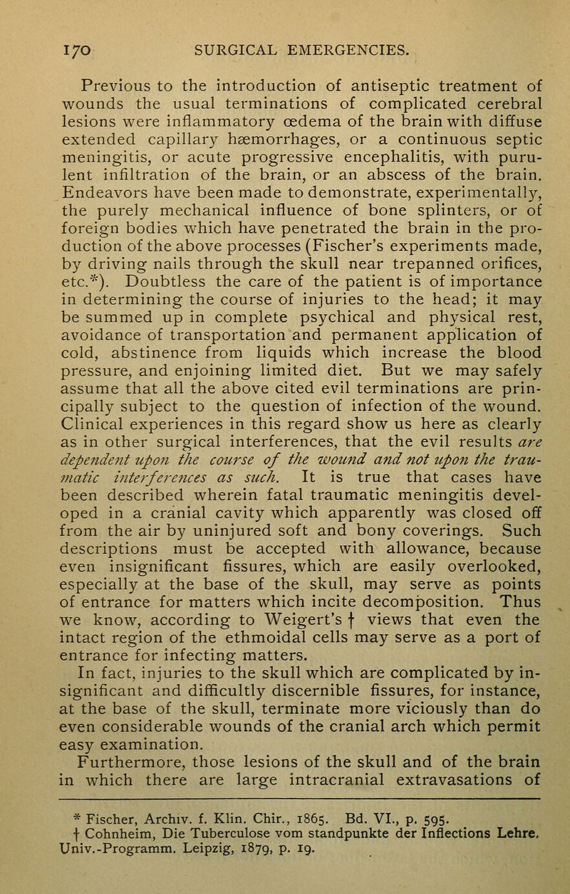 Previous to the introduction of antiseptic treatment of wounds the usual terminations of complicated cerebral lesions were inflammatory cedema of the brain with diffuse extended capillary haemorrhages, or a continuous septic meningitis, or acute progressive encephalitis, with puru- lent infiltration of the brain, or an abscess of the brain. Endeavors have been made to demonstrate, experimentally, the purely mechanical influence of bone splinters, or of foreign bodies which have penetrated the brain in the pro- duction of the above processes (Fischer's experiments made, by driving nails through the skull near trepanned orifices, etc.*). Doubtless the care of the patient is of importance in determining the course of injuries to the head; it may be summed up in complete psychical and physical rest, avoidance of transportation and permanent application of cold, abstinence from liquids which increase the blood pressure, and enjoining limited diet. But we may safely assume that all the above cited evil terminations are prin- cipally subject to the question of infection of the wound. Clinical experiences in this regard show us here as clearly as in other surgical interferences, that the evil results are dependent upon the course of the wound and not upon the trau- matic inte?-ferences as such. It is true that cases have been described wherein fatal traumatic meningitis devel- oped in a cranial cavity which apparently was closed off from the air by uninjured soft and bony coverings. Such descriptions must be accepted with allowance, because even insignificant fissures, which are easily overlooked, especially at the base of the skull, may serve as points of entrance for matters which incite decomposition. Thus we know, according to Weigert's f views that even the intact region of the ethmoidal cells may serve as a port of entrance for infecting matters. In fact, injuries to the skull which are complicated by in- significant and difficultly discernible fissures, for instance, at the base of the skull, terminate more viciously than do even considerable wounds of the cranial arch which permit easy examination. Furthermore, those lesions of the skull and of the brain in which there are large intracranial extravasations of * Fischer, Archiv. f. Klin. Chir., 1865. Bd. VI., p. 595. f Cohnheim, Die Tuberculose vom standpunkte der Inflections Lehre. Univ.-Programm. Leipzig, 1879, p. 19.