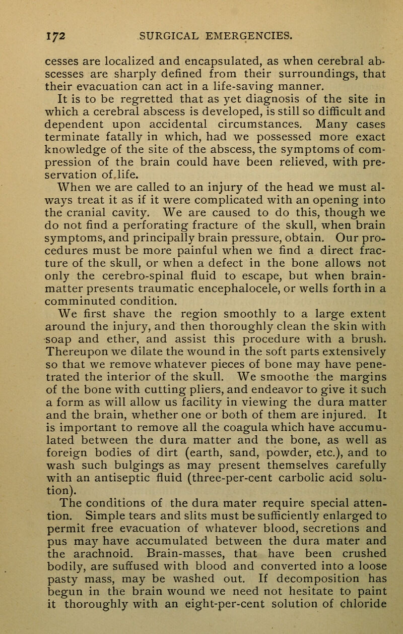 cesses are localized and encapsulated, as when cerebral ab- scesses are sharply defined from their surroundings, that their evacuation can act in a life-saving manner. It is to be regretted that as yet diagnosis of the site in which a cerebral abscess is developed, is still so difficult and dependent upon accidental circumstances. Many cases terminate fatally in which, had we possessed more exact knowledge of the site of the abscess, the symptoms of com- pression of the brain could have been relieved, with pre- servation of Jife. When we are called to an injury of the head we must al- ways treat it as if it were complicated with an opening into the cranial cavity. We are caused to do this, though we do not find a perforating fracture of the skull, when brain symptoms, and principally brain pressure, obtain. Our pro- cedures must be more painful when we find a direct frac- ture of the skull, or when a defect in the bone allows not only the cerebro-spinal fluid to escape, but when brain- matter presents traumatic encephalocele, or wells forth in a comminuted condition. We first shave the region smoothly to a large extent around the injury, and then thoroughly clean the skin with soap and ether, and assist this procedure with a brush. Thereupon we dilate the wound in the soft parts extensively so that we remove whatever pieces of bone may have pene- trated the interior of the skull. We smoothe the margins of the bone with cutting pliers, and endeavor to give it such a form as will allow us facility in viewing the dura matter and the brain, whether one or both of them are injured. It is important to remove all the coagula which have accumu- lated between the dura matter and the bone, as well as foreign bodies of dirt (earth, sand, powder, etc.), and to wash such bulgings as may present themselves carefully with an antiseptic fluid (three-per-cent carbolic acid solu- tion). The conditions of the dura mater require special atten- tion. Simple tears and slits must be sufficiently enlarged to permit free evacuation of whatever blood, secretions and pus may have accumulated between the dura mater and the arachnoid. Brain-masses, that have been crushed bodily, are suffused with blood and converted into a loose pasty mass, may be washed out. If decomposition has begun in the brain wound we need not hesitate to paint it thoroughly with an eight-per-cent solution of chloride