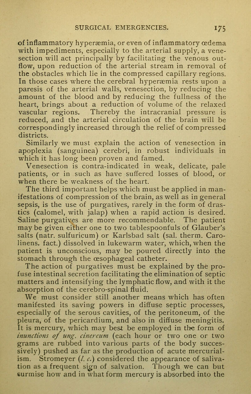 of inflammatory hyperemia, or even of inflammatory oedema with impediments, especially to the arterial supply, a vene- section will act principally by facilitating the venous out- flow, upon reduction of the arterial stream in removal of the obstacles which lie in the compressed capillary regions. In those cases where the cerebral hyperemia rests upon a paresis of the arterial walls, venesection, by reducing the amount of the blood and by reducing the fullness of the heart, brings about a reduction of volume of the relaxed vascular regions. Thereby the intracranial pressure is reduced, and the arterial circulation of the brain will be correspondingly increased through the relief of compressed districts. Similarly we must explain the action of venesection in apoplexia (sanguinea) cerebri, in robust individuals in which it has long been proven and famed. Venesection is contra-indicated in weak, delicate, pale patients, or in such as have suffered losses of blood, or when there be weakness of the heart. The third important helps which must be applied in man- ifestations of compression of the brain, as well as in general sepsis, is the use of purgatives, rarely in the form of dras- tics (calomel, with jalap) when a rapid action is desired. Saline purgatives are more recommendable. The patient maybe given either one to two tablespoonfuls of Glauber's salts (natr. sulfuricum) or Karlsbad salt (sal. therm. Caro- linens. fact.) dissolved in lukewarm water, which, when the patient is unconscious, may be poured directly into the stomach through the oesophageal catheter. The action of purgatives must be explained by the pro- fuse intestinal secretion facilitating the elimination of septic matters and intensifying the lymphatic flow, and with it the absorption of the cerebro-spinal fluid. We must consider still another means which has often manifested its saving powers in diffuse septic processes, especially of the serous cavities, of the peritoneum, of the pleura, of the pericardium, and also in diffuse meningitis. It is mercury, which may best be employed in the form of inunctions of ung. cinereum (each hour or two one or two grams are rubbed into various parts of the body succes- sively) pushed as far as the production of acute mercurial- ism. Stromeyer (/. c.) considered the appearance of saliva- tion as a frequent sign of salvation. Though we can but surmise how and in what form mercury is absorbed into the