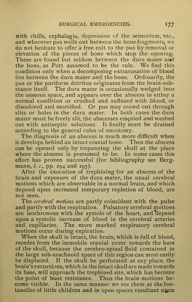 With chills, cephalagia, depression of the sensorium, etc., and wherever pus wells out between the bone fragments, we do not hesitate to offer a free exit to the pus by removal or elevation of the pieces of bone which slop the opening. These are found but seldom between the dura mater and the bone, as Pott assumed to be the rule. We find this condition only when a decomposing extravasation of blood lies between the dura mater and the bone. Ordinarily, the pus or the puriform detritus originates from the brain-sub- stance itself. The dura mater is occasionally wedged into the osseous space, and appears over the abscess in either a normal condition or crushed and suffused with blood, or discolored and mortified. Or pus may crowd out through slits or holes in the dura mater. In both cases the dura mater must be freely slit, the abscesses emptied and washed out with antiseptic solutions. It finally must be drained according to the general rules of oncotomy. The diagnosis of an abscess is much more difficult when it develops behind an intact cranial bone. Then the abscess can be opened only by trepanning the skull at the place where the abscess is presumed to be. In some cases this effort has proven successful (for bibliography see Berg- mann, /. c, pp. 294 and 295). After the execution of trephining for an abscess of the brain and exposure of the dura mater, the usual cerebral motions which are observable in a normal brain, and which depend upon increased temporary repletion of blood, are not seen. The cerebral motions are partly coincident with the pulse and partly with the respiration. Pulsatory cerebral motions are isochronous with the systole of the heart, and depend upon a systolic increase of blood in the cerebral arteries and capillaries. The more marked respiratory cerebral motions occur during expiration. When the skull is intact, the brain, which is full of blood, recedes from the immobile cranial cover towards the base of the skull, because the cerebro-spinal fluid contained in the large sub-arachnoid space of this region can most easily be displaced. If the skull be perforated at any place, the brain's excursions, which in the intact skull are made towards its base, will approach the trephined site, which has become the point of least resistance. Thus the brain motions be- come visible. In the same manner we see them at thefon- tanelles of little children and in open spaces resultant uuon