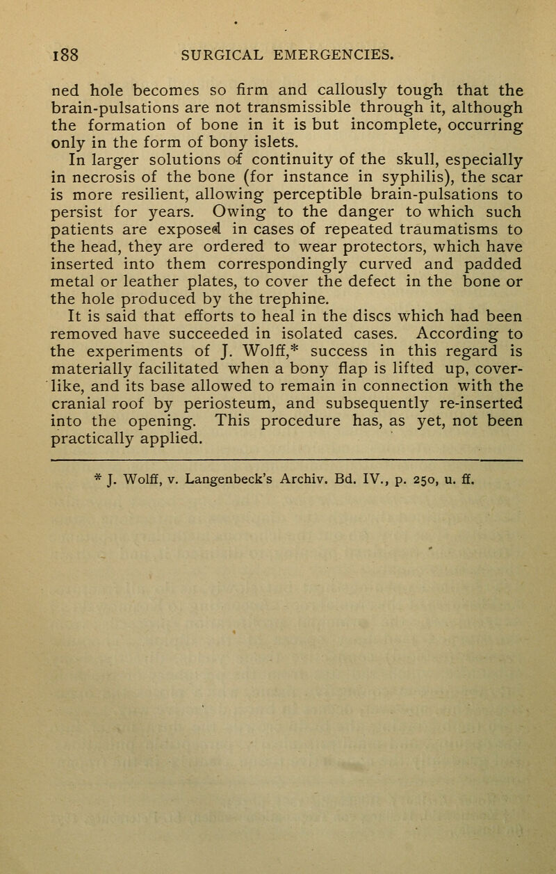 ned hole becomes so firm and callously tough that the brain-pulsations are not transmissible through it, although the formation of bone in it is but incomplete, occurring only in the form of bony islets. In larger solutions of continuity of the skull, especially in necrosis of the bone (for instance in syphilis), the scar is more resilient, allowing perceptible brain-pulsations to persist for years. Owing to the danger to which such patients are exposed in cases of repeated traumatisms to the head, they are ordered to wear protectors, which have inserted into them correspondingly curved and padded metal or leather plates, to cover the defect in the bone or the hole produced by the trephine. It is said that efforts to heal in the discs which had been removed have succeeded in isolated cases. According to the experiments of J. Wolff,* success in this regard is materially facilitated when a bony flap is lifted up, cover- like, and its base allowed to remain in connection with the cranial roof by periosteum, and subsequently re-inserted into the opening. This procedure has, as yet, not been practically applied. * J. Wolff, v. Langenbeck's Archiv. Bd. IV., p. 250, u. ft.