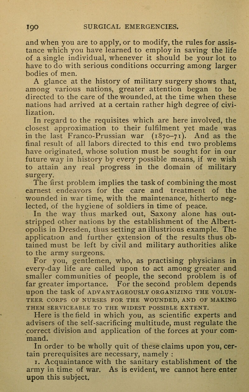 and when you are to apply, or to modify, the rules for assis- tance which you have learned to employ in saving the life of a single individual, whenever it should be your lot to have to do with serious conditions occurring among larger bodies of men. A glance at the history of military surgery shows that, among various nations, greater attention began to be directed to the care of the wounded, at the time when these nations had arrived at a certain rather high degree of civi- lization. In regard to the requisites which are here involved, the closest approximation to their fulfilment yet made was in the last Franco-Prussian war (1870-71). And as the final result of all labors directed to this end two problems have originated, whose solution must be sought for in our future way in history by every possible means, if we wish to attain any real progress in the domain of military surgery. The first problem implies the task of combining the most earnest endeavors for the care and treatment of the wounded in war time, with the maintenance, hitherto neg- lected, of the hygiene of soldiers in time of peace. In the way thus marked out, Saxony alone has out- stripped other nations by the establishment of the Albert- opolis in Dresden, thus setting an illustrious example. The application and further extension of the results thus ob- tained must be left by civil and military authorities alike to the army surgeons. For you, gentlemen, who, as practising physicians in every-day life are called upon to act among greater and smaller communities of people, the second problem is of far greater importance. For the second problem depends upon the task of advantageously organizing the volun- teer corps of nurses for the wounded, and of making them serviceable to the widest possible extent. Here is the field in which you, as scientific experts and advisers of the self-sacrificing multitude, must regulate the correct division and application of the forces at your com- mand. In order to be wholly quit of these claims upon you, cer- tain prerequisites are necessary, namely : 1. Acquaintance with the sanitary establishment of the army in time of war. As is evident, we cannot here enter upon this subject.