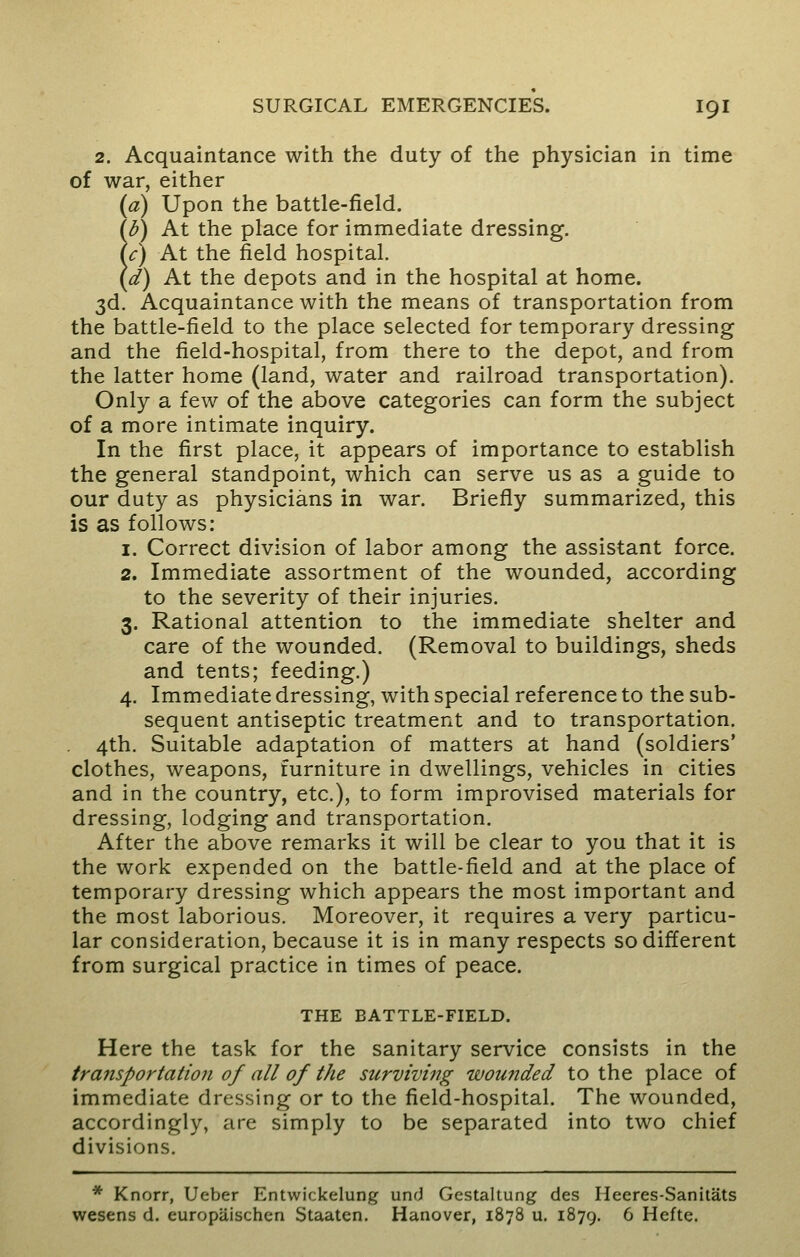 2. Acquaintance with the duty of the physician in time of war, either (a) Upon the battle-field. (b) At the place for immediate dressing. !c) At the field hospital. d) At the depots and in the hospital at home. 3d. Acquaintance with the means of transportation from the battle-field to the place selected for temporary dressing and the field-hospital, from there to the depot, and from the latter home (land, water and railroad transportation). Only a few of the above categories can form the subject of a more intimate inquiry. In the first place, it appears of importance to establish the general standpoint, which can serve us as a guide to our duty as physicians in war. Briefly summarized, this is as follows: 1. Correct division of labor among the assistant force. 2. Immediate assortment of the wounded, according to the severity of their injuries. 3. Rational attention to the immediate shelter and care of the wounded. (Removal to buildings, sheds and tents; feeding.) 4. Immediate dressing, with special reference to the sub- sequent antiseptic treatment and to transportation. 4th. Suitable adaptation of matters at hand (soldiers' clothes, weapons, furniture in dwellings, vehicles in cities and in the country, etc.), to form improvised materials for dressing, lodging and transportation. After the above remarks it will be clear to you that it is the work expended on the battle-field and at the place of temporary dressing which appears the most important and the most laborious. Moreover, it requires a very particu- lar consideration, because it is in many respects so different from surgical practice in times of peace. THE BATTLE-FIELD. Here the task for the sanitary service consists in the transportation of all of the surviving wounded to the place of immediate dressing or to the field-hospital. The wounded, accordingly, are simply to be separated into two chief divisions. * Knorr, Ueber Entwickelung und Gestaltung des Heeres-Sanitats wesens d. europaischen Staaten. Hanover, 1878 u. 1879. 6 Hefte.