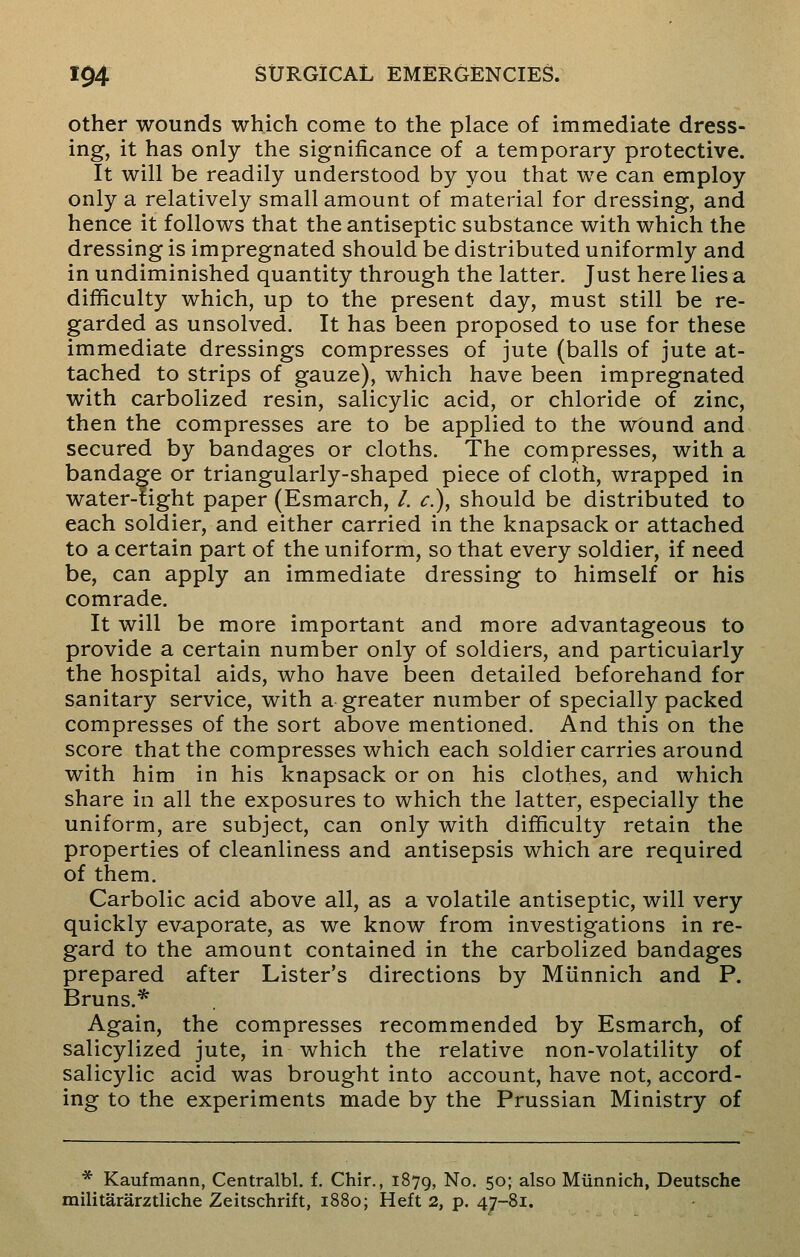 other wounds which come to the place of immediate dress- ing, it has only the significance of a temporary protective. It will be readily understood by you that we can employ only a relatively small amount of material for dressing, and hence it follows that the antiseptic substance with which the dressing is impregnated should be distributed uniformly and in undiminished quantity through the latter. Just here lies a difficulty which, up to the present day, must still be re- garded as unsolved. It has been proposed to use for these immediate dressings compresses of jute (balls of jute at- tached to strips of gauze), which have been impregnated with carbolized resin, salicylic acid, or chloride of zinc, then the compresses are to be applied to the wOund and secured by bandages or cloths. The compresses, with a bandage or triangularly-shaped piece of cloth, wrapped in water-tight paper (Esmarch, /. c), should be distributed to each soldier, and either carried in the knapsack or attached to a certain part of the uniform, so that every soldier, if need be, can apply an immediate dressing to himself or his comrade. It will be more important and more advantageous to provide a certain number only of soldiers, and particularly the hospital aids, who have been detailed beforehand for sanitary service, with a greater number of specially packed compresses of the sort above mentioned. And this on the score that the compresses which each soldier carries around with him in his knapsack or on his clothes, and which share in all the exposures to which the latter, especially the uniform, are subject, can only with difficulty retain the properties of cleanliness and antisepsis which are required of them. Carbolic acid above all, as a volatile antiseptic, will very quickly evaporate, as we know from investigations in re- gard to the amount contained in the carbolized bandages prepared after Lister's directions by Miinnich and P. Bruns.* Again, the compresses recommended by Esmarch, of salicylized jute, in which the relative non-volatility of salicylic acid was brought into account, have not, accord- ing to the experiments made by the Prussian Ministry of * Kaufmann, Centralbl. f. Chir., 1879, No. 50; also Miinnich, Deutsche militararztliche Zeitschrift, 1880; Heft 2, p. 47-81.