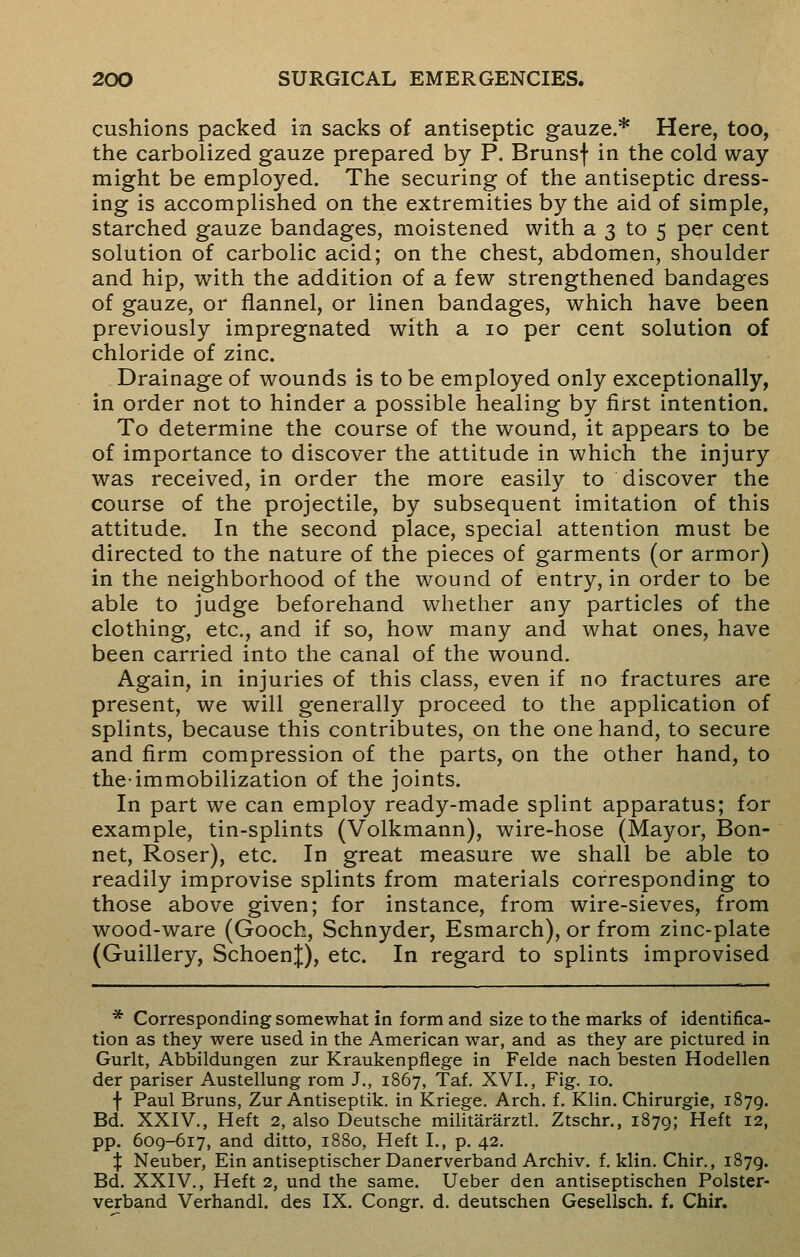cushions packed in sacks of antiseptic gauze.* Here, too, the carbolized gauze prepared by P. Brunsf in the cold way might be employed. The securing of the antiseptic dress- ing is accomplished on the extremities by the aid of simple, starched gauze bandages, moistened with a 3 to 5 per cent solution of carbolic acid; on the chest, abdomen, shoulder and hip, with the addition of a few strengthened bandages of gauze, or flannel, or linen bandages, which have been previously impregnated with a 10 per cent solution of chloride of zinc. Drainage of wounds is to be employed only exceptionally, in order not to hinder a possible healing by first intention. To determine the course of the wound, it appears to be of importance to discover the attitude in which the injury was received, in order the more easily to discover the course of the projectile, by subsequent imitation of this attitude. In the second place, special attention must be directed to the nature of the pieces of garments (or armor) in the neighborhood of the wound of entry, in order to be able to judge beforehand whether any particles of the clothing, etc., and if so, how many and what ones, have been carried into the canal of the wound. Again, in injuries of this class, even if no fractures are present, we will generally proceed to the application of splints, because this contributes, on the one hand, to secure and firm compression of the parts, on the other hand, to the-immobilization of the joints. In part we can employ ready-made splint apparatus; for example, tin-splints (Volkmann), wire-hose (Mayor, Bon- net, Roser), etc. In great measure we shall be able to readily improvise splints from materials corresponding to those above given; for instance, from wire-sieves, from wood-ware (Gooch, Schnyder, Esmarch), or from zinc-plate (Guillery, SchoenJ), etc. In regard to splints improvised * Corresponding somewhat in form and size to the marks of identifica- tion as they were used in the American war, and as they are pictured in Gurlt, Abbildungen zur Kraukenpfiege in Felde nach besten Hodellen der pariser Austellung rom J., 1867, Taf. XVI., Fig. 10. f Paul Bruns, Zur Antiseptik. in Kriege. Arch. f. Klin. Chirurgie, 1879. Bd. XXIV., Heft 2, also Deutsche militararztl. Ztschr., 1879; Heft 12, pp. 609-617, and ditto, 1880, Heft I., p. 42. £ Neuber, Ein antiseptischer Danerverband Archiv. f. klin. Chir., 1879. Bd. XXIV., Heft 2, und the same. Ueber den antiseptischen Polster- verband Verhandl. des IX. Congr. d. deutschen Gesellsch. f. Chir.
