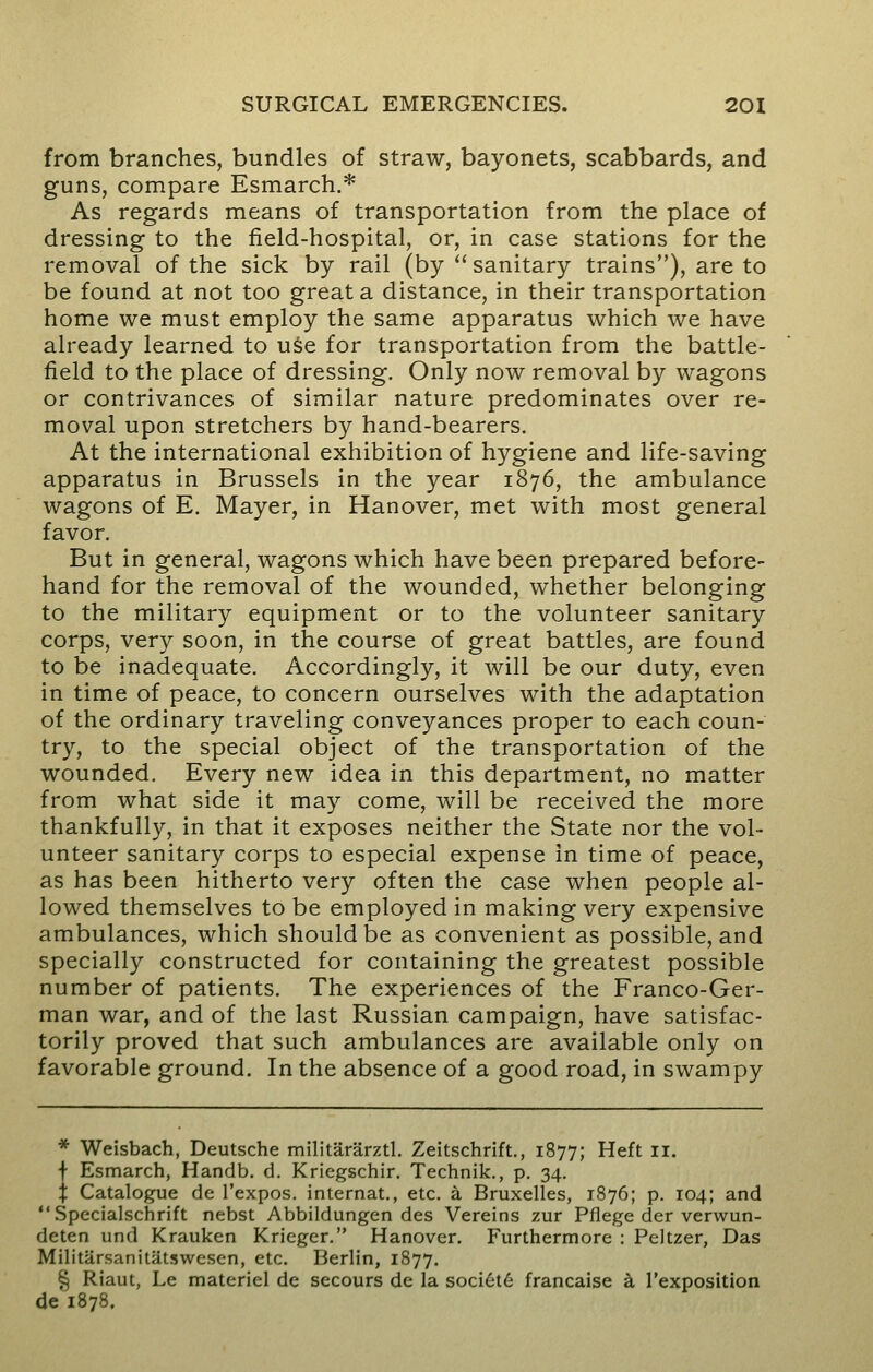 from branches, bundles of straw, bayonets, scabbards, and guns, compare Esmarch.* As regards means of transportation from the place of dressing to the field-hospital, or, in case stations for the removal of the sick by rail (by  sanitary trains), are to be found at not too great a distance, in their transportation home we must employ the same apparatus which we have already learned to use for transportation from the battle- field to the place of dressing. Only now removal by wagons or contrivances of similar nature predominates over re- moval upon stretchers by hand-bearers. At the international exhibition of hygiene and life-saving apparatus in Brussels in the year 1876, the ambulance wagons of E. Mayer, in Hanover, met with most general favor. But in general, wagons which have been prepared before- hand for the removal of the wounded, whether belonging to the military equipment or to the volunteer sanitary corps, very soon, in the course of great battles, are found to be inadequate. Accordingly, it will be our duty, even in time of peace, to concern ourselves with the adaptation of the ordinary traveling conveyances proper to each coun- try, to the special object of the transportation of the wounded. Every new idea in this department, no matter from what side it may come, will be received the more thankfully, in that it exposes neither the State nor the vol- unteer sanitary corps to especial expense in time of peace, as has been hitherto very often the case when people al- lowed themselves to be employed in making very expensive ambulances, which should be as convenient as possible, and specially constructed for containing the greatest possible number of patients. The experiences of the Franco-Ger- man war, and of the last Russian campaign, have satisfac- torily proved that such ambulances are available only on favorable ground. In the absence of a good road, in swampy * Weisbach, Deutsche militararztl. Zeitschrift., 1877; Heft II. f Esmarch, Handb. d. Kriegschir. Technik., p. 34. % Catalogue de l'expos. internat., etc. a Bruxelles, 1876; p. 104; and Specialschrift nebst Abbildungen des Vereins zur Pflege der verwun- deten und Krauken Krieger. Hanover. Furthermore : Peltzer, Das MilitarsanitUtswesen, etc. Berlin, 1877. % Riaut, Le materiel de secours de la societ6 francaise a l'exposition de 1878.