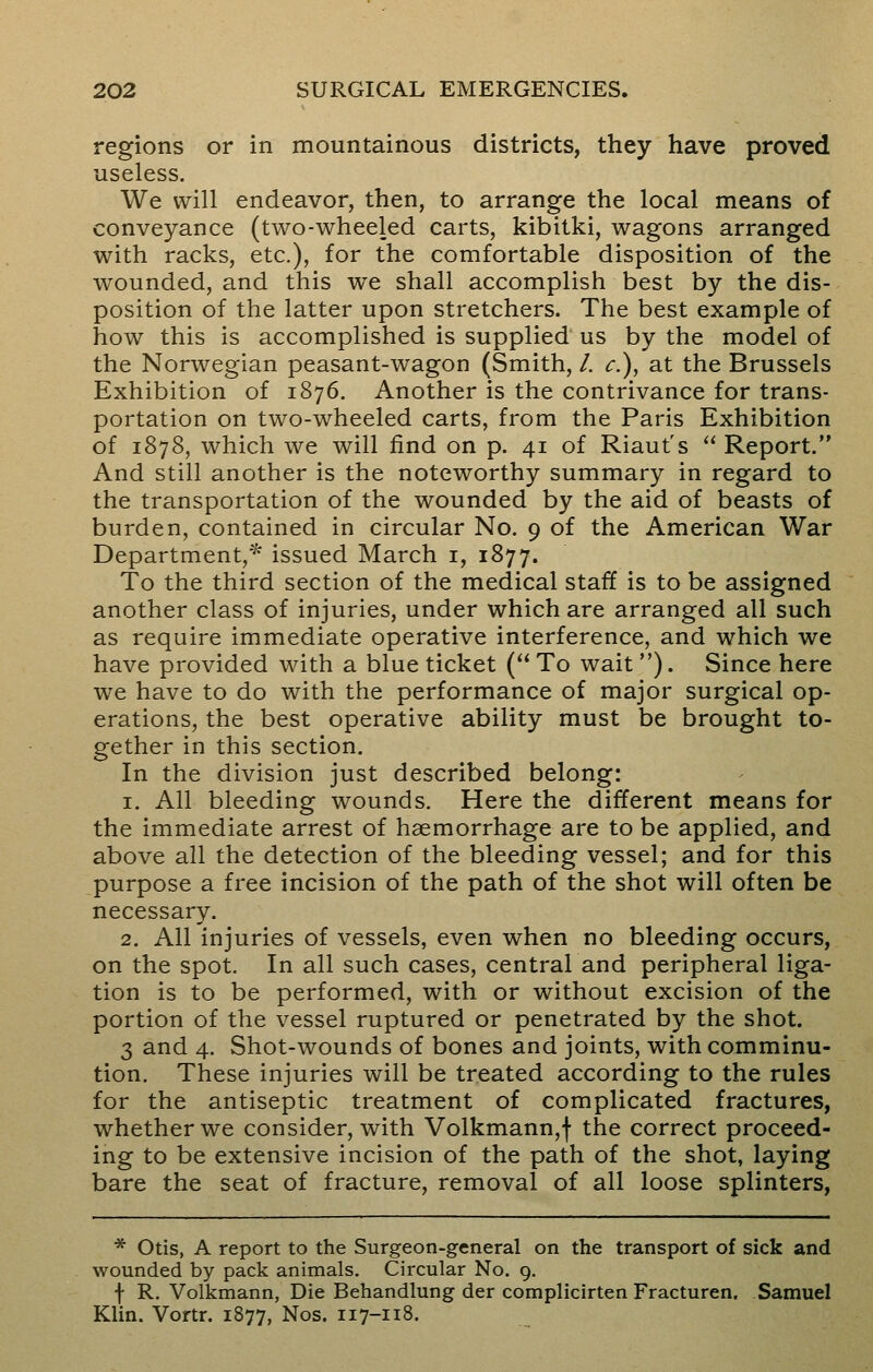 regions or in mountainous districts, they have proved useless. We will endeavor, then, to arrange the local means of conveyance (two-wheeled carts, kibitki, wagons arranged with racks, etc.), for the comfortable disposition of the wounded, and this we shall accomplish best by the dis- position of the latter upon stretchers. The best example of how this is accomplished is supplied us by the model of the Norwegian peasant-wagon (Smith, /. c), at the Brussels Exhibition of 1876. Another is the contrivance for trans- portation on two-wheeled carts, from the Paris Exhibition of 1878, which we will find on p. 41 of Riaut's  Report. And still another is the noteworthy summary in regard to the transportation of the wounded by the aid of beasts of burden, contained in circular No. 9 of the American War Department,* issued March 1, 1877. To the third section of the medical staff is to be assigned another class of injuries, under which are arranged all such as require immediate operative interference, and which we have provided with a blue ticket ( To wait). Since here we have to do with the performance of major surgical op- erations, the best operative ability must be brought to- gether in this section. In the division just described belong: 1. All bleeding wounds. Here the different means for the immediate arrest of haemorrhage are to be applied, and above all the detection of the bleeding vessel; and for this purpose a free incision of the path of the shot will often be necessary. 2. All injuries of vessels, even when no bleeding occurs, on the spot. In all such cases, central and peripheral liga- tion is to be performed, with or without excision of the portion of the vessel ruptured or penetrated by the shot. 3 and 4. Shot-wounds of bones and joints, with comminu- tion. These injuries will be treated according to the rules for the antiseptic treatment of complicated fractures, whether we consider, with Volkmann,f the correct proceed- ing to be extensive incision of the path of the shot, laying bare the seat of fracture, removal of all loose splinters, * Otis, A report to the Surgeon-general on the transport of sick and wounded by pack animals. Circular No. 9. f R. Volkmann, Die Behandlung der complicirten Fracturen. Samuel Klin. Vortr. 1877, Nos. 117-118.