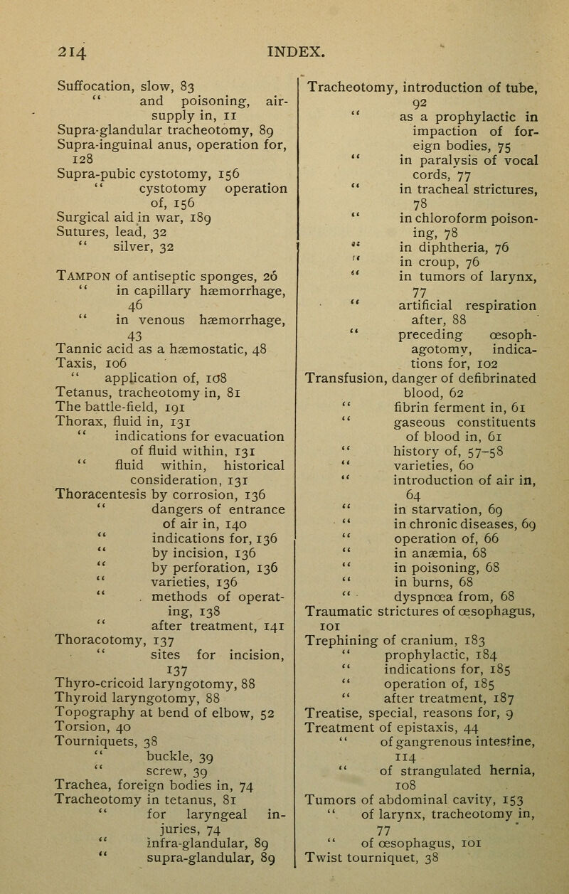 Suffocation, slow, 83 and poisoning, air- supply in, 11 Supra-glandular tracheotomy, 89 Supra-inguinal anus, operation for, 128 Supra-pubic cystotomy, 156 cystotomy operation of, 156 Surgical aid in war, 189 Sutures, lead, 32 silver, 32 Tampon of antiseptic sponges, 26 in capillary haemorrhage, 46 in venous haemorrhage, 43 Tannic acid as a haemostatic, 48 Taxis, 106  application of, 108 Tetanus, tracheotomy in, 81 The battle-field, 191 Thorax, fluid in, 131 indications for evacuation of fluid within, 131 fluid within, historical consideration, 131 Thoracentesis by corrosion, 136 dangers of entrance of air in, 140 indications for, 136 by incision, 136 by perforation, 136 varieties, 136 . methods of operat- ing, 138 after treatment, 141 Thoracotomy, 137 sites for incision, 137 Thyro-cricoid laryngotomy, 88 Thyroid laryngotomy, 88 Topography at bend of elbow, 52 Torsion, 40 Tourniquets, 38 buckle, 39 screw, 39 Trachea, foreign bodies in, 74 Tracheotomy in tetanus, 81 for laryngeal in- juries, 74 infra-glandular, 89 supra-glandular, 89 Tracheotomy, introduction of tube, 92 as a prophylactic in impaction of for- eign bodies, 75 in paralysis of vocal cords, 77 in tracheal strictures, in chloroform poison- ing, 78  in diphtheria, 76  in croup, 76  in tumors of larynx, 77  artificial respiration after, 88 preceding cesoph- agotomy, indica- tions for, 102 Transfusion, danger of defibrinated blood, 62 fibrin ferment in, 61 gaseous constituents of blood in, 61  history of, 57-58  varieties, 60  introduction of air in, 64  in starvation, 69  in chronic diseases, 69 operation of, 66  in anaemia, 68  in poisoning, 68  in burns, 68 dyspncea from, 68 Traumatic strictures of oesophagus, 101 Trephining of cranium, 183  prophylactic, 184  indications for, 185  operation of, 185  after treatment, 187 Treatise, special, reasons for, 9 Treatment of epistaxis, 44  of gangrenous intestine, 114  of strangulated hernia, 108 Tumors of abdominal cavity, 153 . of larynx, tracheotomy in, 77  of oesophagus, 101 Twist tourniquet, 38