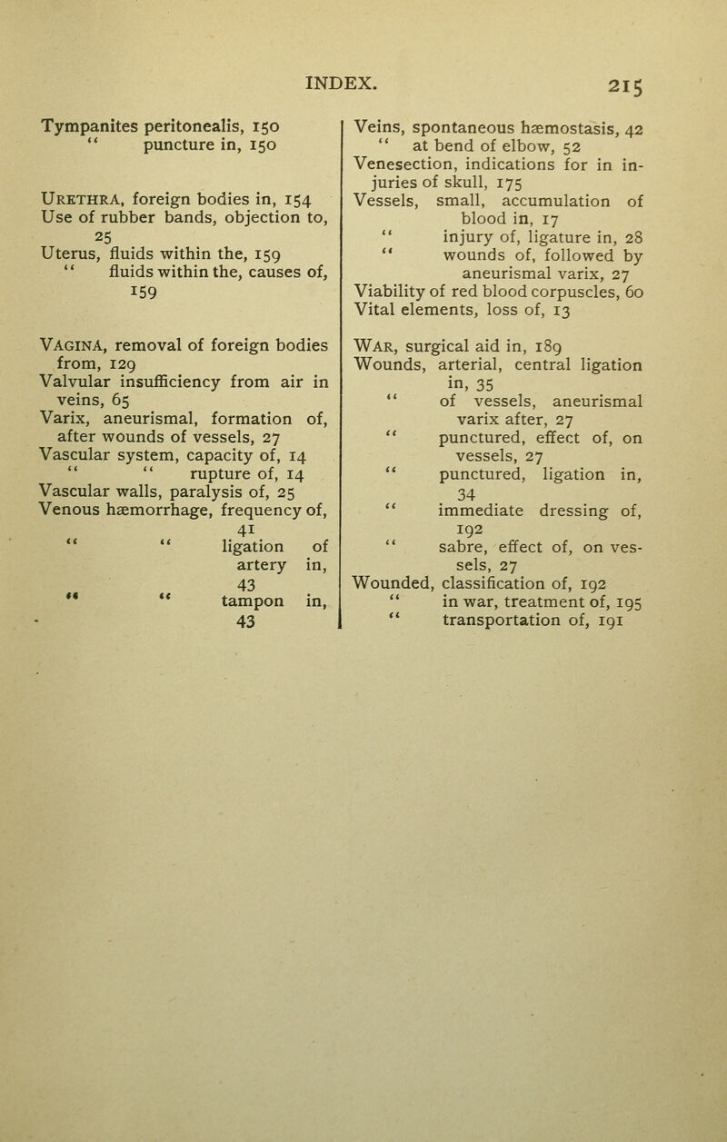 Tympanites peritonealis, 150 puncture in, 150 Urethra, foreign bodies in, 154 Use of rubber bands, objection to, 25 Uterus, fluids within the, 159 fluids within the, causes of, 159 Vagina, removal of foreign bodies from, 129 Valvular insufficiency from air in veins, 65 Varix, aneurismal, formation of, after wounds of vessels, 27 Vascular system, capacity of, 14  rupture of, 14 Vascular walls, paralysis of, 25 Venous haemorrhage, frequency of, 4i  ligation of artery in, 43  tampon in, 43 Veins, spontaneous hsemostasis, 42  at bend of elbow, 52 Venesection, indications for in in- juries of skull, 175 Vessels, small, accumulation of blood in, 17  injury of, ligature in, 28  wounds of, followed by aneurismal varix, 27 Viability of red blood corpuscles, 60 Vital elements, loss of, 13 War, surgical aid in, 189 Wounds, arterial, central ligation in, 35  of vessels, aneurismal varix after, 27  punctured, effect of, on vessels, 27 punctured, ligation in, 34 immediate dressing of, 192 sabre, effect of, on ves- sels, 27 Wounded, classification of, 192 in war, treatment of, 195  transportation of, 191