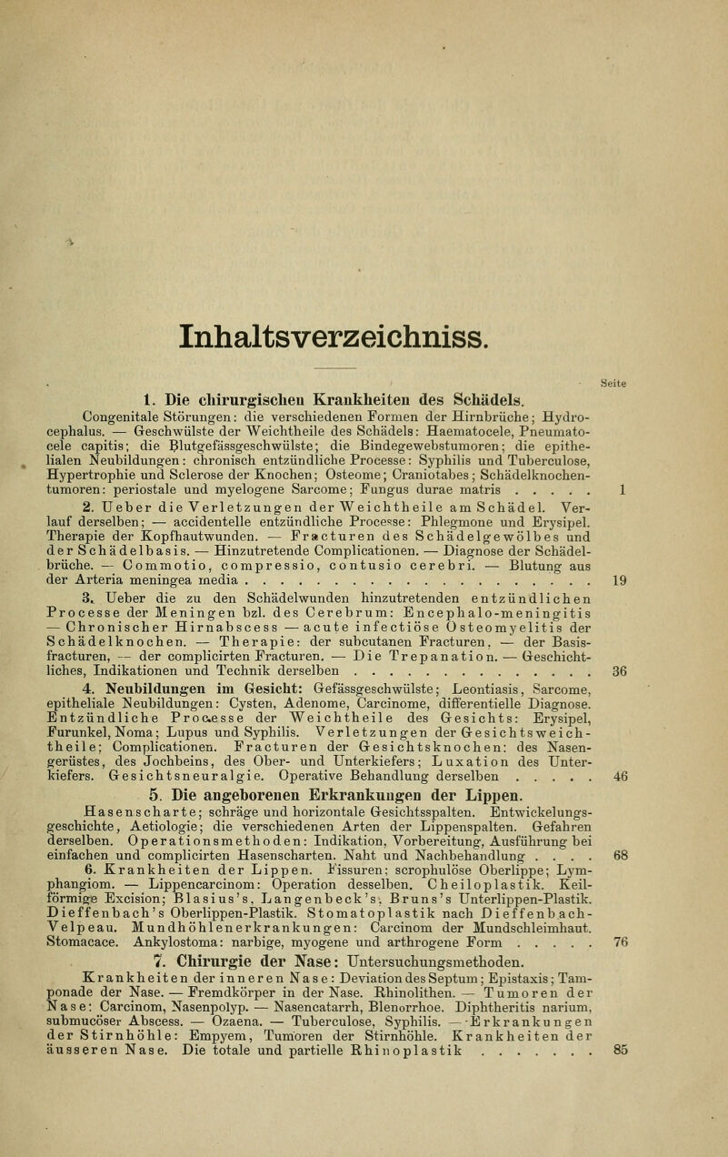 Inhaltsverzeichniss. Seite 1. Die cliirurgisclieu Krankheiten des Schädels. Congenitale Störungen: die verschiedenen Formen der Hirnbrüche; Hydro- cephalus. — Geschwülste der Weichtheile des Schädels: Haematocele, Pneuinato- cele capitis; die ^lutgefässgeschwülste; die Bindegewebstumoren; die epithe- lialen Neubildungen: chronisch entzündliche Processe: Syphilis und Tuberculose, Hypertrophie und Sclerose der Knochen; Osteome; Oraniotabes; Schädelknochen- tumoren: periostale und myelogene Sarcome; Fungus durae matris 1 2. Ueber die Verletzungen der Weichtheile am Schädel. Ver- lauf derselben; — accidentelle entzündliche Processe: Phlegmone und Erysipel. Therapie der Kopfhautwunden. — Fracturen des Schädelgewölbes und der Schädelbasis. — Hinzutretende Complicationen. — Diagnose der Schädel- brüche. — Commotio, compressio, contusio cerebri. — Blutung aus der Arteria meningea media 19 3. Ueber die zu den Schädelwunden hinzutretenden entzündlichen Processe der Meningen bzl. des Cerebrum: Encephalo-meningitis — Chronischer Hirnabscess —acute infectiöse Osteomyelitis der Schädelknochen. — Therapie: der subcutanen Fracturen. — der Basis- fracturen, — der complicirten Fracturen. — Die Trepanation. — Gresehicht- liches, Indikationen und Technik derselben 36 4. Neubildungen im Gesicht: Gefässgeschwülste; Leontiasis, Sarcome, epitheliale Neubildungen: Cysten, Adenome, Oarcinome, differentielle Diagnose. Entzündliche Processe der Weichtheile des Gesichts: Erysipel, Furunkel, Noma; Lupus und Syphilis. Verletzungen der Gesichts weich- theile; Complicationen. Fracturen der Gesichtsknochen: des Nasen- gerüstes, des Jochbeins, des Ober- und Unterkiefers; Luxation des Unter- kiefers. Gesichtsneuralgie. Operative Behandlung derselben 46 5. Die angeborenen Erkrankungen der Lippen. Hasenscharte; schräge und horizontale Gesichtsspalten. Entwickelungs- geschichte, Aetiologie; die verschiedenen Arten der Lippenspalten. Gefahren derselben. Operationsmethoden: Indikation, Vorbereitung, Ausführung bei einfachen und complicirten Hasenscharten. Naht und Nachbehandlung .... 68 6. Krankheiten der Lippen. Fissuren; scrophulöse Oberlippe; Lym- phangiom. — Lippencarcinom: Operation desselben. Cheiloplastik. Keil- förmige Excision; Blasius's, Langenbeck's, Bruns's Unterlippen-Plastik. Dieffenbach's Oberlippen-Plastik. Stomatoplastik nach Dieffenb.ach- Velpeau. Mundhöhlenerkrankungen: Carcinom der Mundschleimhaut. Stomacace. Ankylostoma: narbige, myogene und arthrogene Form 76 7. Chirurgie der Nase: Untersuchungsmethoden. Krankheiten der inneren Nase: Deviation des Septum; Epistaxis; Tam- ponade der Nase. — Fremdkörper in der Nase. Rhinolithen.— Tumoren der Nase: Carcinom, Nasenpolyp. — Nasencatarrh, Blenorrhoe. Diphtheritis narium, submucöser Abscess. — Ozaena. — Tuberculose, Syphilis. — Erkrankungen der Stirnhöhle: Empyem, Tumoren der Stirnhöhle. Krankheitender äusseren Nase. Die totale und partielle Rhin oplastik 85